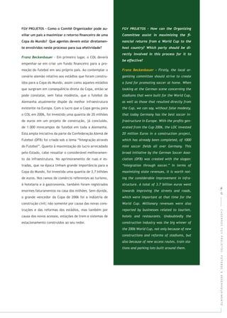 - Em primeiro lugar, o COL deverá
empenhar-se em criar um fundo ﬁnanceiro para a pro-
moção do futebol em seu próprio país. Ao contemplar o
cenário alemão relativo aos estádios que foram constru-
ídos para a Copa do Mundo, assim como aqueles estádios
que surgiram em consequência direta da Copa, então se
pode constatar, sem falsa modéstia, que o futebol da
Alemanha atualmente dispõe da melhor infraestrutura
existente na Europa. Com o lucro que a Copa gerou para
o COL em 2006, foi investido uma quantia de 20 milhões
de euros em um projeto de construção, já concluído,
de 1.000 minicampos de futebol em toda a Alemanha.
Esta ampla iniciativa da parte da Confederação Alemã de
Futebol (DFB) foi criada sob o lema “Integração através
do Futebol”. Quanto à maximização do lucro arrecadado
pelo Estado, cabe ressaltar o considerável melhoramen-
to da infraestrutura. No aprimoramento de ruas e es-
tradas, que na época tinham grande importância para a
Copa do Mundo, foi investida uma quantia de 3,7 bilhões
de euros. Nos ramos de comércio referentes ao turismo,
à hotelaria e à gastronomia, também foram registrados
enormes faturamentos na casa dos milhões. Sem dúvida,
o grande vencedor da Copa de 2006 foi a indústria de
construção civil; não somente por causa das novas cons-
truções e das reformas dos estádios, mas também por
causa dos novos acessos, estações de trem e sistemas de
estacionamento construídos ao seu redor.
CADERNOSFGVPROJETOS:FUTEBOLEDESENVOLVIMENTO16|17
 