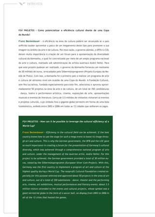 - A eﬁciência na área da cultura poderá ser alcançada se o país
anﬁtrião souber aproveitar o palco de um megaevento deste tipo para promover a sua
imagem no âmbito da arte e da cultura. Por essa razão, o governo alemão, o DFB e o COL
deram muita importância à criação de um fórum para a apresentação da diversidade
cultural da Alemanha, o qual foi concretizado por meio de um amplo programa nacional
de arte e cultura, realizado sob administração do artista austríaco André Heller. Para
que este projeto pudesse ser realizado, o governo da Alemanha forneceu um montante
de 30 milhões de euros, arrecadados pelo Silbermünzprogramm (Projeto Europeu da Mo-
eda de Prata). Com isso, a Alemanha foi o primeiro país a realizar um programa de arte
e cultura de altíssimo nível em ocasião de uma Copa do Mundo. A Fundação Cultural,
sem ﬁns lucrativos, fundada especialmente para este ﬁm, selecionou e aprovou aproxi-
madamente 50 projetos na área da arte e da cultura, de um total de 350 candidaturas
– dança, teatro e artística, cinema, exposições de arte, apresentações
musicais e eventos de literatura. Cerca de 3,5 milhões de visitantes visitaram os eventos
e projetos culturais, cujo símbolo fora o gigante globo terrestre em forma de uma bola
futebolística, exibido entre 2003 e 2006 em todas as 12 cidades que sediaram os jogos.
 