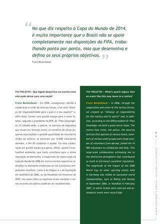 CADERNOSFGVPROJETOS:FUTEBOLEDESENVOLVIMENTO
- Em 2006, conseguimos, devido à
cooperação e união de diversas forças, criar uma “Alian-
ça de responsabilidade para o país e o seu esporte” e,
além disso, formar uma grande equipe para o nosso fu-
tebol, segundo o presidente do DFB, Dr. Theo Zwanziger.
As 12 cidades-sede, a polícia, os serviços de segurança
que atuam em diversos níveis, os membros de várias pe-
quenas associações e a grande quantidade de voluntários
vindos do exterior se juntaram aos 14.000 voluntários
alemães, a ﬁm de colaborar e ajudar. Foi esta colabo-
ração em grande escala que gerou, aﬁnal, aquele incon-
fundível ambiente, que tanto contribuiu para a ótima
reputação da Alemanha. A magnitude da repercussão da
Copa do Mundo de 2006 em outros eventos esportivos re-
alizados na Alemanha evidenciou-se nos sucessivos cam-
peonatos mundiais, como o do Hóquei e o da Equitação
em setembro de 2006, ou do Handebol em fevereiro de
2007, nos quais todos os ingressos foram vendidos e no-
vos recordes de público puderam ser estabelecidos.
18|19
 