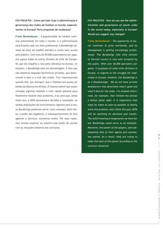 CADERNOSFGVPROJETOS:FUTEBOLEDESENVOLVIMENTO
- A popularidade do futebol conti-
nua aumentando em todo o mundo, e a administração
está ﬁcando cada vez mais proﬁssional. A (di-
visão de elite do futebol alemão) é muito bem aceita
pelo público. Com mais de 40.000 espectadores por jogo,
ela supera todas as outras divisões de elite da Europa.
No que diz respeito à luta pela liderança na Europa, no
entanto, a está em desvantagem. É fato que
não dispomos daqueles benfeitores privados, que deter-
minam o bem e o mal dos clubes. Fico impressionado
quando leio, por exemplo, que o Chelsea tem quase um
bilhão de dólares em dívidas. É imprescindível que sejam
tomadas algumas medidas o mais rápido possível para
ﬁnalmente resolver esse problema, e eu acho que, ainda
neste ano, a UEFA apresentará decisões e resultados. As
sólidas disposições de licenciamento vigentes para a nos-
sa poderiam servir como exemplo. Além dis-
so, o poder dos jogadores, e subsequentemente de seus
agentes e técnicos, aumentou muito. Por essa razão,
eles tentam explorar ao máximo esse poder de acordo
com as situações relativas aos contratos.
20|21
 