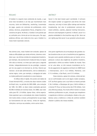 CADERNOSFGVPROJETOS:FUTEBOLEDESENVOLVIMENTO
O futebol é o esporte mais conhecido do mundo, o que
atrai mais torcedores e um dos que movimentam mais
recursos, tanto em bilheterias, , transmissão
de jogos, quanto em contratos de proﬁssionais, entre
atletas, técnicos, preparadores físicos, dirigentes e fun-
cionários em geral. No Brasil, o futebol é uma paixão que
se confunde com a forma de ser do nosso povo. Por aqui,
podemos aﬁrmar, sem medo de errar, que o futebol é a
nossa maior expressão cultural.
Nos últimos anos, nosso futebol tem evoluído. Apesar de
todas as diﬁculdades que ainda enfrenta, devemos consi-
derar que, nas últimas versões do campeonato brasileiro,
por exemplo, não aconteceram viradas de mesa. As regras
têm sido as mesmas, os times que caem para a segunda
divisão, independentemente do seu prestígio, cumprem
por lá o seu papel e só retornam se, de fato, ﬁzerem por
merecer. Já do lado administrativo, tem-se obedecido a
outras regras, como, por exemplo, a obrigação de todos
os clubes publicarem anualmente os seus balanços.
O reﬂexo disto é rápido. De acordo com dados da
Crowe Horwarth RCS, a receita dos doze maiores clubes
do Brasil teve, no período de 2003-2008, uma evolução
de 128%. Em 2003, os doze clubes analisados geraram
R$ 509,4 milhões em receitas totais. Em 2008, esse valor
subiu para R$ 1,16 bilhão. Apesar disso, vários especia-
listas apontam que a arrecadação dos clubes brasileiros
tem muito ainda a crescer, principalmente no que tange
ao licenciamento de suas marcas, venda de ingressos,
refeições e serviços nos estádios, entre outros itens.
Uma parte signiﬁcativa da arrecadação dos grandes clu-
bes brasileiros deu-se com a transferência de jogadores.
Isso gera outro grande problema para se manter um es-
petáculo à altura das exigências do público brasileiro,
apaixonado e afeito ao melhor futebol do mundo. Para
se ter uma ideia, os três maiores investidores em fo-
lha de pagamento de jogadores do Brasil em 2008 foram
o Internacional, com € 13.2 milhões, Palmeiras, com
€ 11.6 milhões, e São Paulo, com € 9.5 milhões.
Esses números, apesar de vultosos, ainda são bai-
xos se confrontados com os de alguns clubes europeus.
O FC do Porto gastou com a sua folha no mesmo período
€ 36.2 milhões; o Olympique de Lyon, € 60.6 milhões; e
o Arsenal FC ﬁcou na faixa acima dos € 90 milhões. Com
uma diferença dessas, ﬁca muito difícil manter os nossos
melhores proﬁssionais no país, situação que empobrece
o espetáculo e diminui a arrecadação. Aliado a isto, pro-
blemas como a violência e a falta de conforto também
afastam o público dos nossos estádios.
24|25
 