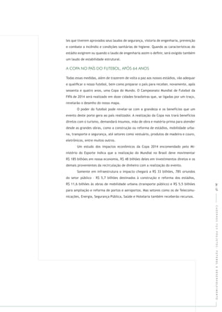 CADERNOSFGVPROJETOS:FUTEBOLEDESENVOLVIMENTO
les que tiverem aprovados seus laudos de segurança, vistoria de engenharia, prevenção
e combate a incêndio e condições sanitárias de higiene. Quando as características do
estádio exigirem ou quando o laudo de engenharia assim o deﬁnir, será exigido também
um laudo de estabilidade estrutural.
Todas essas medidas, além de trazerem de volta a paz aos nossos estádios, vão adequar
e qualiﬁcar o nosso futebol, bem como preparar o país para receber, novamente, após
sessenta e quatro anos, uma Copa do Mundo. O Campeonato Mundial de Futebol da
FIFA de 2014 será realizado em doze cidades brasileiras que, se ligadas por um traço,
revelarão o desenho do nosso mapa.
O poder do futebol pode revelar-se com a grandeza e os benefícios que um
evento deste porte gera ao país realizador. A realização da Copa nos trará benefícios
diretos com o turismo, demandará insumos, mão de obra e matéria-prima para atender
desde as grandes obras, como a construção ou reforma de estádios, mobilidade urba-
na, transporte e segurança, até setores como vestuário, produtos de madeira e couro,
eletrônicos, entre muitos outros.
Um estudo dos impactos econômicos da Copa 2014 encomendado pelo Mi-
nistério do Esporte indica que a realização do Mundial no Brasil deve movimentar
R$ 185 bilhões em nossa economia, R$ 48 bilhões deles em investimentos diretos e os
demais provenientes da recirculação de dinheiro com a realização do evento.
Somente em infraestrutura o impacto chegará a R$ 33 bilhões, 78% oriundos
do setor público – R$ 5,7 bilhões destinados à construção e reforma dos estádios,
R$ 11,6 bilhões às obras de mobilidade urbana (transporte público) e R$ 5,5 bilhões
para ampliação e reforma de portos e aeroportos. Mas setores como os de Telecomu-
nicações, Energia, Segurança Pública, Saúde e Hotelaria também receberão recursos.
26|27
 
