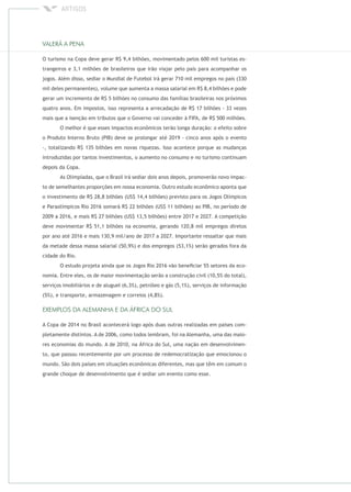 O turismo na Copa deve gerar R$ 9,4 bilhões, movimentado pelos 600 mil turistas es-
trangeiros e 3,1 milhões de brasileiros que irão viajar pelo país para acompanhar os
jogos. Além disso, sediar o Mundial de Futebol irá gerar 710 mil empregos no país (330
mil deles permanentes), volume que aumenta a massa salarial em R$ 8,4 bilhões e pode
gerar um incremento de R$ 5 bilhões no consumo das famílias brasileiras nos próximos
quatro anos. Em impostos, isso representa a arrecadação de R$ 17 bilhões - 33 vezes
mais que a isenção em tributos que o Governo vai conceder à FIFA, de R$ 500 milhões.
O melhor é que esses impactos econômicos terão longa duração: o efeito sobre
o Produto Interno Bruto (PIB) deve se prolongar até 2019 - cinco anos após o evento
-, totalizando R$ 135 bilhões em novas riquezas. Isso acontece porque as mudanças
introduzidas por tantos investimentos, o aumento no consumo e no turismo continuam
depois da Copa.
As Olimpíadas, que o Brasil irá sediar dois anos depois, promoverão novo impac-
to de semelhantes proporções em nossa economia. Outro estudo econômico aponta que
o investimento de R$ 28,8 bilhões (US$ 14,4 bilhões) previsto para os Jogos Olímpicos
e Paraolímpicos Rio 2016 somará R$ 22 bilhões (US$ 11 bilhões) ao PIB, no período de
2009 a 2016, e mais R$ 27 bilhões (US$ 13,5 bilhões) entre 2017 e 2027. A competição
deve movimentar R$ 51,1 bilhões na economia, gerando 120,8 mil empregos diretos
por ano até 2016 e mais 130,9 mil/ano de 2017 a 2027. Importante ressaltar que mais
da metade dessa massa salarial (50,9%) e dos empregos (53,1%) serão gerados fora da
cidade do Rio.
O estudo projeta ainda que os Jogos Rio 2016 vão beneﬁciar 55 setores da eco-
nomia. Entre eles, os de maior movimentação serão a construção civil (10,5% do total),
serviços imobiliários e de aluguel (6,3%), petróleo e gás (5,1%), serviços de informação
(5%), e transporte, armazenagem e correios (4,8%).
A Copa de 2014 no Brasil acontecerá logo após duas outras realizadas em países com-
pletamente distintos. A de 2006, como todos lembram, foi na Alemanha, uma das maio-
res economias do mundo. A de 2010, na África do Sul, uma nação em desenvolvimen-
to, que passou recentemente por um processo de redemocratização que emocionou o
mundo. São dois países em situações econômicas diferentes, mas que têm em comum o
grande choque de desenvolvimento que é sediar um evento como esse.
 