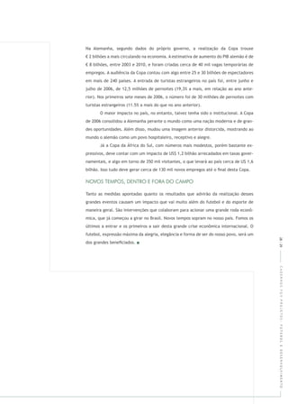 CADERNOSFGVPROJETOS:FUTEBOLEDESENVOLVIMENTO
Na Alemanha, segundo dados do próprio governo, a realização da Copa trouxe
€ 2 bilhões a mais circulando na economia. A estimativa de aumento do PIB alemão é de
€ 8 bilhões, entre 2003 e 2010, e foram criadas cerca de 40 mil vagas temporárias de
empregos. A audiência da Copa contou com algo entre 25 e 30 bilhões de espectadores
em mais de 240 países. A entrada de turistas estrangeiros no país foi, entre junho e
julho de 2006, de 12,5 milhões de pernoites (19,3% a mais, em relação ao ano ante-
rior). Nos primeiros sete meses de 2006, o número foi de 30 milhões de pernoites com
turistas estrangeiros (11.5% a mais do que no ano anterior).
O maior impacto no país, no entanto, talvez tenha sido o institucional. A Copa
de 2006 consolidou a Alemanha perante o mundo como uma nação moderna e de gran-
des oportunidades. Além disso, mudou uma imagem anterior distorcida, mostrando ao
mundo o alemão como um povo hospitaleiro, receptivo e alegre.
Já a Copa da África do Sul, com números mais modestos, porém bastante ex-
pressivos, deve contar com um impacto de US$ 1,2 bilhão arrecadados em taxas gover-
namentais, e algo em torno de 350 mil visitantes, o que levará ao país cerca de U$ 1,6
bilhão. Isso tudo deve gerar cerca de 130 mil novos empregos até o ﬁnal desta Copa.
Tanto as medidas apontadas quanto os resultados que advirão da realização desses
grandes eventos causam um impacto que vai muito além do futebol e do esporte de
maneira geral. São intervenções que colaboram para acionar uma grande roda econô-
mica, que já começou a girar no Brasil. Novos tempos sopram no nosso país. Fomos os
últimos a entrar e os primeiros a sair desta grande crise econômica internacional. O
futebol, expressão máxima da alegria, elegância e forma de ser do nosso povo, será um
dos grandes beneﬁciados.
28|29
 