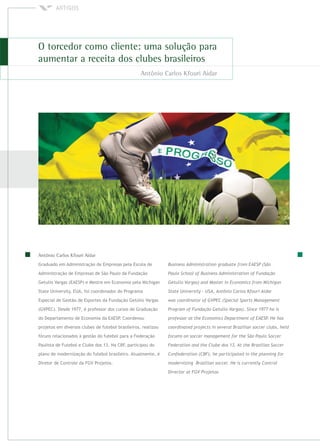 Graduado em Administração de Empresas pela Escola de
Administração de Empresas de São Paulo da Fundação
Getulio Vargas (EAESP) e Mestre em Economia pela Michigan
State University, EUA, foi coordenador do Programa
Especial de Gestão de Esportes da Fundação Getúlio Vargas
(GVPEC). Desde 1977, é professor dos cursos de Graduação
do Departamento de Economia da EAESP. Coordenou
projetos em diversos clubes de futebol brasileiros, realizou
fóruns relacionados à gestão do futebol para a Federação
Paulista de Futebol e Clube dos 13. Na CBF, participou do
plano de modernização do futebol brasileiro. Atualmente, é
Diretor de Controle da FGV Projetos.
 