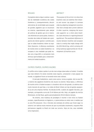 CADERNOSFGVPROJETOS:FUTEBOLEDESENVOLVIMENTO
O propósito deste artigo é analisar a ques-
tão da viabilidade econômica dos clubes
brasileiros e, consequentemente, discutir
alternativas de atratividade para atuação
de grandes jogadores que se encontram
no exterior, especialmente pela adoção
de práticas de gestão que já se mostra-
ram eﬁcientes em outros países. Analisar o
torcedor dos clubes de futebol sob a pers-
pectiva de cliente aponta o caminho para
que os clubes brasileiros voltem ao equi-
líbrio ﬁnanceiro. A diferença exorbitante
de receita entre os clubes brasileiros e os
europeus é uma realidade que pode mu-
dar com a Copa 2014, e certamente trará
diversas oportunidades para o desenvolvi-
mento do futebol brasileiro.
O conﬂito entre clubes e países é um dos mais antigos observados no futebol. À medida
que mais dinheiro foi sendo investido neste esporte, certamente o mais popular do
mundo, os jogadores foram se tornando muito mais valiosos.
O mercado futebolístico, assim como outros, tornou-se global. Até os anos 90,
a maioria dos jogadores brasileiros não atuava no exterior. Nessa época, a diferença
de receita entre o futebol europeu e o brasileiro não era tão grande, os salários eram
muito menores do que hoje, e os clubes do Brasil tinham um tipo de gestão equipara-
do ao de uma empresa familiar. Na década de 80, o salário do jogador Sócrates, por
exemplo, correspondia a cerca de 15 mil dólares por mês. Hoje, um jogador do nível do
Richarlyson, do São Paulo, ganha aproximadamente 50 mil dólares mensais.
No entanto, esta mudança de paradigma é recente e teve início no futebol
europeu, especiﬁcamente na Inglaterra, e potencializou-se ainda mais à medida que
os anos 90 avançavam. Zico e Sócrates são exemplos de atletas que foram jogar no
exterior com salários muito menores do que os praticados atualmente, enquanto Pelé
permaneceu jogando no Brasil em toda sua carreira. Hoje em dia, essa realidade
seria impensável.
30|31
 