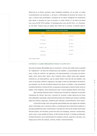 CADERNOSFGVPROJETOS:FUTEBOLEDESENVOLVIMENTO32|33
Observam-se no Brasil, portanto, duas realidades imediatas: de um lado, os clubes
invariavelmente com prejuízos, e, de outro, a diﬁculdade de aumento de receita. Ou
seja, a maioria está endividada e necessita de um plano inteligente de saneamento
para deixar a situação em que se encontra. A maior dívida é a do Vasco da Gama
com cerca de R$ 377,8 milhões. O Flamengo deve cerca de R$ 333,3, e o Fluminen-
se, R$ 320,7. Embora seja um quadro bem difícil de se reverter, é possível fazê-lo.
Uma das principais diﬁculdades para se aumentar a receita dos clubes está na questão
do “espetáculo”, da falta de infraestrutura dos estádios: a precariedade das instala-
ções, a falta de conforto, de segurança, de estacionamentos e de praças de alimen-
tação, entre outros itens. Assim, não é possível cobrar melhor preço pelo ingresso.
Comenta-se, de modo genérico, que as classes média e alta não vão aos estádios, mas
iriam se houvesse conforto e segurança. Nos jogos à noite da Libertadores da América,
por exemplo, em vez dos torcedores optarem por jantar no estádio, o que aumentaria
consideravelmente a receita do time, as pessoas se preocupam se devem jantar antes ou
depois, como chegarão, como voltarão para casa, e outras questões básicas como essas.
Que transição devemos fazer? A mesma que a Europa fez: dispensar ao torcedor
tratamento de cliente. Para isso, é preciso ter recursos e saber aplicá-los de forma
mais adequada e planejada, desenvolvendo projetos de estádios que incluam condições
ideais de conforto, segurança, ambiente para refeições, estacionamento, entre outros.
A Copa 2014 surge como uma grande oportunidade para que alguns dos estádios
sejam reformados com a estrutura ideal e a combinação dos investimentos públicos e
privados possibilitem esses investimentos. O projeto de reforma do estádio Governador
Plácido Castelo, em Fortaleza, prevê uma área com shopping, cinemas e restaurantes,
assim como o novo estádio de Natal, no Rio Grande do Norte. O estádio do Mineirão,
em Belo Horizonte, será transformado em complexo cultural, esportivo e de lazer, com
espaço para centro de compras, eventos, hotéis e estacionamentos.
,
,
,
,
,
,
 