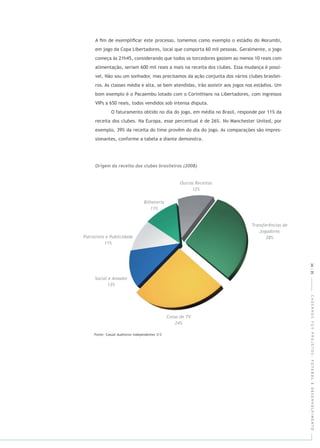 CADERNOSFGVPROJETOS:FUTEBOLEDESENVOLVIMENTO
A ﬁm de exempliﬁcar este processo, tomemos como exemplo o estádio do Morumbi,
em jogo da Copa Libertadores, local que comporta 60 mil pessoas. Geralmente, o jogo
começa às 21h45, considerando que todos os torcedores gastem ao menos 10 reais com
alimentação, seriam 600 mil reais a mais na receita dos clubes. Essa mudança é possí-
vel. Não sou um sonhador, mas precisamos da ação conjunta dos vários clubes brasilei-
ros. As classes média e alta, se bem atendidas, irão assistir aos jogos nos estádios. Um
bom exemplo é o Pacaembu lotado com o Corinthians na Libertadores, com ingressos
VIPs a 650 reais, todos vendidos sob intensa disputa.
O faturamento obtido no dia do jogo, em média no Brasil, responde por 11% da
receita dos clubes. Na Europa, esse percentual é de 26%. No Manchester United, por
exemplo, 39% da receita do time provêm do dia do jogo. As comparações são impres-
sionantes, conforme a tabela a diante demonstra.
34|35
 