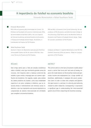 PhD e MS em Economia pela Universidade de Cornell. Foi
Professor da Faculdade de Economia e Administração (FEA),
da Universidade de São Paulo (USP) e do Curso Superior
de Ciências Econômicas da Escola Brasileira de Economia
e Finanças da Fundação Getulio Vargas. Atualmente, é
Coordenador de Projetos da FGV Projetos.
Bacharel e Mestre em Matemática Aplicada pela Pontifícia
Universidade Católica do Rio de Janeiro (PUC-Rio). Atua
como Técnico de Projetos da FGV Projetos.
Este artigo alerta para a falta de estudos econômicos
sobre o futebol, setor que movimenta grandes somas de
recursos, tem impactos sobre a balança comercial dos
estados e gera renda e emprego para um número signi-
ﬁcativo de brasileiros. Em seguida, expõe, pela análise
da cadeia produtiva do futebol, como essa modalidade
esportiva é um setor complexo e dinâmico, que se re-
laciona direta e indiretamente com diversas outras in-
dústrias, e por isso representa uma lacuna expressiva na
compreensão do sistema interconectado de atividades
que compõem a economia brasileira.
 