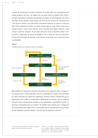 Pode também ser adotado um ponto de vista alternativo, segundo o qual o “produtor”
em questão não é o clube individual, mas sim a federação de futebol, sob cuja égide
os times funcionam em regime de cooperação. Diversos autores1
argumentam que a
cooperação entre clubes é característica fundamental do futebol, por ser condição
necessária para a realização de partidas, ou de campeonatos, considerados “justos” e,
portanto, interessantes para as torcidas. Há também quem aﬁrme2
que a cooperação
atua como defesa dos clubes contra a supervalorização no mercado do principal insumo
do qual depende o produto futebol: a mão de obra de jogadores e técnicos.
1 2
O ponto de partida para a análise econômica do futebol deve ser a compreensão da
cadeia produtiva do setor. Tal cadeia tem seu ponto focal na relação entre clube e
torcedor, que adquire ingressos para partidas e produtos de . Vale notar
que cada um dos grandes clubes dispõe, por meio de sua torcida, de uma expressiva
e ﬁel base de clientes, que tipicamente transcende fronteiras de renda e é capaz de
gerar ﬂuxos estáveis de receita, ao menos quando joga em casa. Embora esta seja a
relação central, o setor inclui diversos outros mercados de produtos distintos, como
a Figura 1 permite constatar. Os principais ﬂuxos de renda se estendem desde o trei-
namento e negociação de passes de jogadores até a venda de cotas de patrocínio,
direitos de transmissão de partidas, licenciamento de produtos com a marca do clube
e publicidade.
 