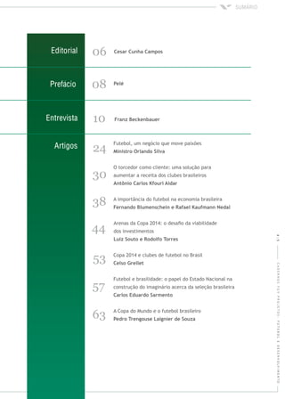 4|5CADERNOSFGVPROJETOS:FUTEBOLEDESENVOLVIMENTO
06
08
Futebol, um negócio que move paixões
O torcedor como cliente: uma solução para
aumentar a receita dos clubes brasileiros
24
A importância do futebol na economia brasileira
38
10
Copa 2014 e clubes de futebol no Brasil
Futebol e brasilidade: o papel do Estado Nacional na
construção do imaginário acerca da seleção brasileira
A Copa do Mundo e o futebol brasileiro
53
57
63
Arenas da Copa 2014: o desaﬁo da viabilidade
dos investimentos44
30
 