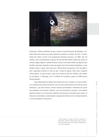 CADERNOSFGVPROJETOS:FUTEBOLEDESENVOLVIMENTO
4
Entretanto, existem evidências de que, mesmo já merecendo grau de destaque, o fu-
tebol ainda não alcançou seu pleno potencial econômico no Brasil. De fato, a receita
média dos clubes na Série A do Campeonato Brasileiro alcançou, em 2005, US$ 124
milhões, valor correspondente a apenas 18% dos US$ 700 milhões médios dos clubes na
Premier League inglesa e também bastante inferior às receitas médias nas ligas de elite
de Itália, Alemanha, Espanha e mesmo de países sem tanta tradição futebolística, como
Estados Unidos e Japão. Vale notar que o PIB do Brasil corresponde a 47% do inglês e
que a população brasileira é mais do que o triplo da inglesa. Além disso, enquanto
o Real Madrid, no topo da lista, conta com receita de US$ 541 milhões e 20 milhões
de torcedores, o Flamengo, com 33 milhões de torcedores, gerou em 2008 apenas
US$ 68 milhões4
.
Essas observações já bastam para demonstrar que o futebol é um setor dinâmi-
co e complexo da economia brasileira, que se conecta diretamente com diversas outras
indústrias e, por esses motivos, merece atenção aprofundada e sistemática por parte
dos estudiosos da economia. Ademais, sob uma perspectiva normativa, tais análises
poderão traduzir-se em diretrizes e políticas concretas que contribuam para reduzir os
hiatos de lucratividade, produtividade e captação de talentos entre o futebol brasileiro
e suas contrapartes na Europa.
42|43
 