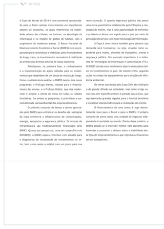 A Copa do Mundo de 2014 é uma excelente oportunida-
de para o Brasil realizar investimentos em importantes
setores da economia, os quais interferirão na mobili-
dade urbana das cidades, no turismo, na tecnologia da
informação e no modelo de gestão do futebol, com o
surgimento de modernas arenas. O Banco Nacional de
Desenvolvimento Econômico e Social (BNDES) vem se pre-
parando para racionalizar e viabilizar, pelo ﬁnanciamento
de longo prazo, os investimentos necessários à realização
do evento nos diversos setores de nossa economia.
Priorizamos, na primeira fase, o conhecimento
e a implementação de ações voltadas para os investi-
mentos que dependem de um prazo de realização longo.
Como resultado desta análise, o BNDES lançou dois novos
programas: o ProCopa Arenas, voltado para o ﬁnancia-
mento das arenas, e o ProCopa Hotéis, que visa moder-
nizar e ampliar a oferta de leitos em todas as cidades
brasileiras. Em ambos os programas, é prioridade a sus-
tentabilidade socioambiental dos empreendimentos.
O próximo conjunto de temas a serem aprecia-
dos pelo BNDES para enfrentar os desaﬁos da realização
da Copa envolverá a infraestrutura de comunicações,
energia, aeroportos e segurança pública. Os setores de
infraestrutura são tradicionalmente ﬁnanciados pelo
BNDES. Quanto aos aeroportos, tema de competência da
INFRAERO, o BNDES espera contribuir com estudos para
o diagnóstico de necessidade de investimentos no se-
tor, bem como apoia a estatal com um plano para sua
reestruturação. O quesito segurança pública não possui
uma meta quantitativa estabelecida pela FIFA para a rea-
lização do evento, mas é uma oportunidade de enfrentar
o problema e deixar um legado para o país por meio da
prestação do serviço com maior tecnologia de informação.
A Copa é uma chance também para setores cuja
demanda será transversal, ou seja, atuarão como su-
pridores para hotéis, sistemas de transporte, arenas e
segurança pública. Um exemplo importante é a indús-
tria de Tecnologias de Informação e Comunicação (TIC).
O BNDES estuda este movimento objetivando potenciali-
zar os investimentos no país. No mesmo trilho, seguirão
ações no campo de equipamentos para soluções de eﬁci-
ência ambiental.
Os temas suscitados pela Copa 2014 são múltiplos
e de grande difusão na sociedade, mas neste artigo va-
mos nos ater especiﬁcamente à questão das arenas, que
representarão grandes legados para o futebol brasileiro
e condição imprescindível para a realização do evento.
O ﬁnanciamento de uma arena é algo absolu-
tamente novo para o Brasil e para o BNDES. O próprio
conceito de arena como uma unidade de negócios inde-
pendente é novidade no mundo. Diante desse cenário, o
BNDES propôs-se a entender melhor este conceito para
fomentar e promover o debate sobre a viabilidade des-
te tipo de empreendimento e que estruturas ﬁnanceiras
seriam compatíveis.
 