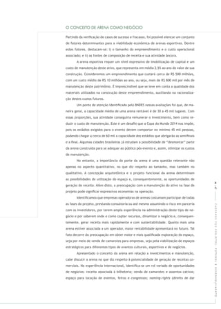 CADERNOSFGVPROJETOS:FUTEBOLEDESENVOLVIMENTO
Partindo da veriﬁcação de casos de sucesso e fracasso, foi possível elencar um conjunto
de fatores determinantes para a viabilidade econômica de arenas esportivas. Dentre
estes fatores, destacam-se: i) o tamanho do empreendimento e o custo operacional
associado; e ii) as fontes de composição de receita e sua atividade âncora.
A arena esportiva requer um nível expressivo de imobilização de capital e um
custo de manutenção deste ativo, que representa em média 2,5% ao ano do valor de sua
construção. Consideremos um empreendimento que custará cerca de R$ 500 milhões,
com um custo médio de R$ 10 milhões ao ano, ou seja, mais de R$ 800 mil por mês de
manutenção deste patrimônio. É imprescindível que se leve em conta a qualidade dos
materiais utilizados na construção deste empreendimento, auxiliando na racionaliza-
ção destes custos futuros.
Um ponto de atenção identiﬁcado pelo BNDES nessas avaliações foi que, de ma-
neira geral, a capacidade média de uma arena rentável é de 30 a 45 mil lugares. Com
essas proporções, sua atividade conseguiria remunerar o investimento, bem como re-
duzir o custo de manutenção. Este é um desaﬁo que a Copa do Mundo 2014 nos impõe,
pois os estádios exigidos para o evento devem comportar no mínimo 45 mil pessoas,
podendo chegar a cerca de 60 mil a capacidade dos estádios que abrigarão as semiﬁnais
e a ﬁnal. Algumas cidades brasileiras já estudam a possibilidade de “desmontar” parte
da arena construída para se adequar ao público pós-evento e, assim, otimizar os custos
de manutenção.
No entanto, a importância do porte da arena é uma questão relevante não
apenas no aspecto quantitativo, no que diz respeito ao tamanho, mas também no
qualitativo. A concepção arquitetônica e o projeto funcional da arena determinam
as possibilidades de utilização do espaço e, consequentemente, as oportunidades de
geração de receita. Além disto, a preocupação com a manutenção do ativo na fase de
projeto pode signiﬁcar expressivas economias na operação.
Identiﬁcamos que empresas operadoras de arenas costumam participar de todas
as fases do projeto, prestando consultoria ou até mesmo assumindo o risco em parceria
com os investidores, por terem ampla experiência na administração deste tipo de ne-
gócio e por saberem onde e como captar recursos, dinamizar o negócio e, consequen-
temente, gerar receita mais rapidamente e com sustentabilidade. Quanto mais uma
arena estiver associada a um operador, maior rentabilidade apresentará no futuro. Tal
fato decorre da preocupação em obter maior e mais qualiﬁcada exploração do espaço,
seja por meio de venda de camarotes para empresas, seja pela viabilização de espaços
estratégicos para diferentes tipos de eventos culturais, esportivos e de negócios.
Apresentado o conceito da arena em relação a investimentos e manutenção,
cabe discutir a arena no que diz respeito à potencialidade de geração de receitas co-
merciais. Na experiência internacional, identiﬁca-se um rol variado de oportunidades
de negócios: receita associada à bilheteria; venda de camarotes e assentos cativos;
espaço para locação de eventos, feiras e congressos; (direito de dar
46|47
 
