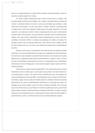 nome a um empreendimento ou espaço físico) e demais receitas acessórias, como res-
taurante, produtos esportivos e museu.
Em nossos estudos, identiﬁcamos que a base de uma arena é o esporte, mas
ela pode abrigar ainda outras atividades com o objetivo de potencializar a geração de
receita. O principal elemento é atribuir à arena uma atividade que justiﬁque a razão
maior de sua construção e, no caso, esta razão é o futebol. Portanto, é necessário que
na região onde a arena será erguida o futebol exerça um papel importante, de forma
a garantir a sua operação. Existem críticas à exploração da arena para a realização de
enormes internacionais, mas isso precisa ser avaliado como um adicional para o
negócio, pois esses eventos representam valores marginais para as arenas mais bem-
sucedidas. É essencial também a avaliação da população da cidade e da região. Por
exemplo, quanto maior a renda per capita local, mais viável se torna o negócio, devido
ao maior potencial de uso e de maior valor médio das vendas para os frequentadores
da arena.
Embora a arena seja um investimento mais viável do que um estádio de futebol
tradicional, sua construção diﬁcilmente se paga com sua geração de caixa operacional.
Na maioria dos casos estudados na experiência internacional, há um aporte de recursos
públicos para a viabilização deste tipo de empreendimento. A solução, assim, é a busca
de maior racionalidade na aplicação dos recursos e a preocupação com a viabilidade e
manutenção do ativo no longo prazo. Cada contexto regional sugere soluções de ﬁnan-
ciamento próprias.
A África do Sul, sede da Copa do Mundo 2010, é um exemplo de país que utilizou
fortemente recursos estatais para a construção de suas arenas e de toda infraestrutu-
ra necessária para o evento. No sentido inverso, identiﬁcamos que, em Portugal, por
conta da realização da Eurocopa 2004, a participação do setor privado foi muito ativa.
No entanto, alguns de seus clubes de futebol estão em condições ﬁnanceiras bastante
desfavoráveis por conta do endividamento elevado para a construção das arenas via-
bilizadas por recursos privados. A partir de toda a avaliação realizada, ﬁcou claro que
seria muito difícil dizer que uma fórmula é mais bem-sucedida que outra, pois diversos
fatores podem interferir quando aplicada em ambientes diferentes. Contudo, há alguns
fatores que são fundamentais para a viabilização de arenas. Diante da diversidade re-
gional brasileira, talvez o caminho natural seja uma multiplicidade de soluções.
 