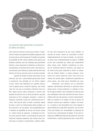 CADERNOSFGVPROJETOS:FUTEBOLEDESENVOLVIMENTO
Como todo este cenário é recente para o Brasil, a expec-
tativa é romper com padrões de estádios antigos por meio
da construção ou reformulação de 12 estádios nos padrões
de qualidade da FIFA. Muitos estádios terão apenas suas
fachadas mantidas, pois são tombados pelo patrimônio
histórico, como o Maracanã e o Mineirão. As reformas se-
rão grandiosas, envolvendo altos custos e até mesmo no-
vos conceitos, pois no Brasil os clubes ainda não têm forte
histórico de buscar parcerias junto à iniciativa privada.
A gestão do futebol no Brasil está abaixo de seu
potencial, por isso a oportunidade gerada pelo evento
é transformar esta atividade em um efetivo negócio
no país. Temos hoje deﬁciência em questões básicas,
como a logística para a venda de ingressos, que muitas
vezes faz com que os torcedores enfrentem horas em
ﬁlas. Alguns poucos clubes começaram a resolver esta
questão em parceria com os sócios-torcedores, que pela
associação ao time conseguem antecipar a compra de
ingressos, auxiliando o clube com o adiantamento de re-
cursos. Este tipo de ação só tende a aumentar depois
da Copa, a partir da modernização desses estádios, de
seus entornos e de sua gestão. Uma possibilidade para
a melhoria da qualidade do serviço nas futuras arenas
é a venda remota de ingressos. A utilização da
como canal de venda e a pulverização de pontos de
venda são mudanças pequenas, que trariam maior con-
forto para os usuários e aumentariam o público médio.
Há uma forte perspectiva de que novos estádios, no
conceito de arenas, devam ser construídos no Brasil,
independentemente da Copa do Mundo, em decorrên-
cia desta maior proﬁssionalização do esporte. O BNDES
já tem sido consultado por clubes que compartilham
desta mesma visão. Também acreditamos na evolu-
ção do esportivo brasileiro, que apesar de
ser ainda muito pouco explorado no Brasil, se compa-
rado aos Estados Unidos e a países europeus, certa-
mente tem enorme potencial. Assim como ocorre em
relação aos , amplamente explorados em
outros países, mas ainda pouco difundidos por aqui.
Novamente, vale destacar que as assimetrias
regionais representarão diferenças no potencial futuro
dessas arenas. O peso econômico e a tradição no fute-
bol de alguns estados criam condições de contorno para
uma viabilidade muito mais favorável da arena. Para as
cidades-sede que não possuem a mesma representativi-
dade na economia e no futebol, há que se pensar em
soluções criativas para viabilizar o negócio. No entan-
to, a resposta a esta diversidade não é uma negação à
oportunidade que a Copa 2014 representa, mas um olhar
crítico que busque unir racionalidade na aplicação de
recursos com a maximização do legado. É com este en-
foque que o BNDES participa das discussões em torno dos
investimentos e ações preparatórias para a Copa 2014.
48|49
 