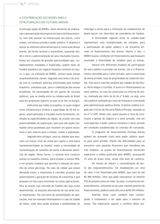 O principal papel do BNDES, neste momento de elabora-
ção e apresentação de projetos em busca de ﬁnanciamen-
to, tem sido auxiliar na interlocução dos atores, como
clubes, iniciativas privada e poder público. O objetivo é
buscar as melhores alternativas para a construção dessas
arenas, de forma racional e sustentável, buscando des-
de o início a potencialização de seus resultados futuros.
Existe um conjunto de grandes oportunidades que, cui-
dadosamente estudadas e exploradas, podem fazer do
futebol brasileiro um negócio bastante rentável no futu-
ro, e que, na avaliação do BNDES, tornam essas arenas
empreendimentos viáveis. Seguindo esta linha e de acor-
do com as condições adversas enfrentadas pelo futebol
brasileiro, avaliamos que, para a viabilização das arenas
brasileiras, há necessidade de um aporte de recursos
públicos, que na média entre as cidades-sede do Brasil
será em proporção superior ao que já se fez na Europa.
Indicamos que todos os projetos, os quais exigem
como infraestrutura mínima a capacidade de 45 mil lu-
gares, sejam pensados e traçados muito fortemente, ali-
nhados às especiﬁcidades da região, de acordo com suas
potencialidades de exploração, para que não sejam rea-
lizadas obras grandiosas que resultem em gastos exces-
sivos e sem retorno para o estado, clubes e população.
Segundo este enfoque, para as cidades que asso-
ciam um menor nível de renda e uma baixa
representatividade no futebol, maior a necessidade de
racionalização do tamanho de arena à demanda poten-
cial da região. Desta forma, o racional será construir
arenas no tamanho mínimo, para receber o evento FIFA,
e um projeto modular que permita a redução do tama-
nho da arena pós-Copa. No caso da cidade que possui
demanda maior, o importante é conceber projetos que
potencializem a geração de receitas de camarotes e que
possuam um foco para minimizar os custos operacionais.
Para as praças cujo mercado de futebol não seja muito
desenvolvido, as soluções alternativas de uso serão mui-
to importantes. Há uma série de possibilidades de apli-
cações, mas um exemplo interessante é o caso da cidade
de Natal, onde está sendo avaliada a possibilidade de
empregar a arena para a realização de campeonatos de
nos intervalos de calendários do futebol.
A diversidade regional entre as cidades-sede
representará uma multiplicidade de soluções para
a participação do poder público e da iniciativa pri-
vada no ﬁnanciamento das arenas. Atento a isso, o
BNDES buscou condições de ﬁnanciamento que busquem
acomodar a diversidade de modelos para as arenas.
Haverá três diferentes modelos de participação
do setor público e privado nas arenas. Um é o ﬁnancia-
mento concedido para o setor privado, para a construção
de arena privada, hoje de propriedade de clubes de fute-
bol. Este será o caso dos estádios das cidades de São Pau-
lo, Porto Alegre e Curitiba. O outro é o ﬁnanciamento ao
setor público, no caso da construção ou reforma da are-
na, realizada por meio da lei de nº 8.666, ou seja, uma
obra pública realizada por meio de licitação e contratada
pela administração pública direta. O último modelo é re-
gido sob a forma de Parceria Público-Privada, baseada na
lei nº 11.079. Neste caso, quem assume o risco de cons-
trução e gestão do negócio é o setor privado, mas em
contrapartida o poder público remunera o setor privado
em condições estabelecidas no contrato de concessão.
O programa de ﬁnanciamento ProCopa Arenas
poderá ser acessado tanto pelo poder público quan-
to pelo setor privado. Diante das diﬁculdades para se
encontrar uma equação ﬁnanceira que atendesse aos
três modelos, os prazos de ﬁnanciamento oferecidos
superaram a média praticada pelo BNDES, alcançando
15 anos de prazo total, sendo três anos de carência.
No intuito de induzir a racionalização do por-
te dos empreendimentos, foi estabelecido um teto
do valor a ser ﬁnanciado pelo BNDES, que será de até
R$ 400 milhões, valor que pode representar no máximo
75% do projeto como um todo. Ou seja, o conjunto do em-
preendimento, utilizando-se do valor máximo possível de
ﬁnanciamento, poderá custar até cerca de R$ 535 milhões.
Inserido neste valor também está contem-
plado o tratamento a ser dado para o entorno da
arena. Tão importante quanto o conforto desta are-
 