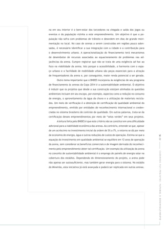 CADERNOSFGVPROJETOS:FUTEBOLEDESENVOLVIMENTO
na em seu interior é o bem-estar dos torcedores na chegada e saída dos jogos ou
eventos e da população vizinha a este empreendimento. Um objetivo é que a po-
pulação não sofra com problemas de trânsito e desordem em dias de grande movi-
mentação no local. No caso de arenas a serem construídas em regiões pouco aden-
sadas, é necessário identiﬁcar a sua integração com a cidade e a contribuição para
o desenvolvimento urbano. A operacionalização do ﬁnanciamento terá mecanismos
de desembolso de recursos associados ao equacionamento de problemas nas ad-
jacências da arena. Cumpre registrar que não se trata de uma exigência ao
foco na viabilidade da arena. Isto porque a acessibilidade, a harmonia com o espa-
ço urbano e a facilidade de mobilidade urbana são peças essenciais para a atração
de frequentadores da arena e, por conseguinte, maior renda potencial a ser gerada.
Outro tema importante que o BNDES incorporou às exigências de seu programa
de ﬁnanciamento às arenas da Copa 2014 é a sustentabilidade ambiental. O objetivo
é induzir que os projetos que desde a sua construção estejam alinhados às questões
ambientais incluam em seu escopo, por exemplo, aspectos como a redução no consumo
de energia, o aproveitamento da água da chuva e a utilização de materiais recicla-
dos. Um meio de veriﬁcação é a obtenção de certiﬁcação de qualidade ambiental do
empreendimento, emitido por entidades de reconhecimento internacional e creden-
ciadas no sistema brasileiro de controle de qualidade. Em outras palavras, trata-se da
certiﬁcação desses empreendimentos por meio de “selos verdes” em seus projetos.
A leitura feita pelo BNDES é que este critério não se constitui em uma diﬁculdade
adicional para a viabilidade econômica das arenas. Ao contrário, entende-se que, apesar
de um acréscimo no investimento inicial da ordem de 5% a 7%, o retorno se dá por meio
de economia de energia, água e outras reduções de custos de operação. Estima-se que a
equação do investimento em qualidade ambiental se equilibre em 12 anos de operação
da arena, sem considerar os benefícios comerciais e de imagem derivada do reconheci-
mento pelo empreendimento obter tal certiﬁcação. Um exemplo da utilização da arena
no conceito de sustentabilidade ambiental é o emprego de painéis de energia solar na
cobertura dos estádios. Dependendo do dimensionamento do projeto, a arena pode
não apenas ser autossuﬁciente, mas também gerar energia para o sistema. No estádio
do Mineirão, esta iniciativa já está avançada e poderá ser replicada em outras arenas.
50|51
 
