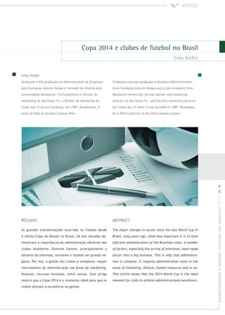 CADERNOSFGVPROJETOS:FUTEBOLEDESENVOLVIMENTO
Graduado e Pós-graduado em Administracão de Empresas
pela Fundação Getulio Vargas e formado em Direito pela
Universidade Mackenzie. Foi Conselheiro e Diretor de
do São Paulo F.C. e Diretor de do
Clube dos 13 na sua fundação, em 1987. Atualmente, é
sócio de Pelé no projeto Campus Pelé.
As grandes transformações ocorridas no futebol desde
a última Copa do Mundo no Brasil, há seis décadas de-
monstram a importância da administração eﬁciente dos
clubes brasileiros. Diversos fatores, principalmente o
advento da televisão, tornaram o futebol um grande ne-
gócio. Por isso, a gestão dos clubes é complexa: requer
instrumentos de administração nas áreas de ,
ﬁnanças, recursos humanos, entre outras. Este artigo
mostra que a Copa 2014 é o momento ideal para que os
clubes atinjam a excelência na gestão.
52|53
 