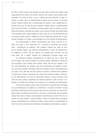 Em 2014, o Brasil sediará pela segunda vez uma Copa do Mundo de Futebol, após
longo período sem realizar este evento. Durante esse tempo, houve grandes trans-
formações, em todas as áreas, e com o futebol não seria diferente. O jogo é o
mesmo; as regras, idem. As transformações se deram fora de campo, na sua orga-
nização. Pode-se aﬁrmar que a administração do futebol é hoje radicalmente di-
ferente da que era nos idos dos anos cinquenta. Naquela época, o proﬁssionalismo
tinha cerca de 20 anos, e o futebol era tratado apenas como um esporte da prefe-
rência do brasileiro, praticado por atletas na sua maioria oriundos das classes baixas
e sem prestígio social. Embora jogado em todo o país, era no eixo Rio-São Paulo que
os principais clubes atuavam, dirigidos de forma amadora por pessoas que se orgu-
lhavam de dedicar seu tempo a uma atividade com certo sentido de benemerência.
As transformações se deram principalmente por fatores externos ao fu-
tebol, dos quais o mais importante foi o advento da televisão, que possibi-
litou a massiﬁcação da audiência. Essa mudança acabaria por fazer do fute-
bol um grande negócio, que alteraria profundamente a forma de administrá-lo.
As exigências da FIFA, com seu caderno de encargos para sancionar um país
como sede, são o melhor exemplo das modiﬁcações ocorridas nesses anos.
As mudanças atingiram principalmente os clubes que são a célula
do futebol. São eles que investem no produto futebol e despertam a paixão em
seus torcedores, hoje tratados como clientes. Aﬁnal, são eles que “pagam a con-
ta”, seja diretamente nos estádios, seja como consumidores do futebol na televi-
são ou de seus produtos licenciados. Esse fato complicou muito a administração de
um clube. Se nos idos dos anos 50 a tarefa se resumia a encontrar bons jogadores
e colocá-los em campo, atualmente ela é muito mais complexa. Requer instrumen-
tos de administração nas áreas de , ﬁnanças, recursos humanos, bem
como nas áreas jurídica, trabalhista e de medicina esportiva. Cada vez mais, os re-
sultados em campo têm mostrado uma relação com a qualidade da administração.
Os clubes de futebol no Brasil terão na Copa 2014 um pujante fator de indução
na sua administração. As exigências no tratamento a ser dado ao torcedor na Copa
do Mundo da FIFA servirão como guia para que surja no torcedor de um clube de fu-
tebol a ﬁgura do cliente de uma marca. É, em tese, o cliente ideal, pois se mantém
sempre ﬁel à marca. Todavia, será necessário transformar esse cliente ﬁel em con-
sumidor, nas mais variadas – quase ilimitadas – formas. A limitação deve restringir-se
apenas à capacidade de um estádio de futebol, sendo imensas as possibilidades de
fontes de receitas derivadas de atividades mercadológicas relacionadas ao esporte.
 