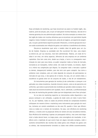 CADERNOSFGVPROJETOS:FUTEBOLEDESENVOLVIMENTO
Essas atividades de , que hoje encontram seu ápice no futebol inglês, são,
todavia, parte da solução, pois, se por um lado geram receitas fabulosas, não são em si
mesmas garantias de uma administração saudável. Há vários exemplos no mesmo fute-
bol inglês de clubes com receitas altíssimas que se encontram com patrimônio líquido
negativo. Como o futebol é e sempre será, antes de um negócio, um esporte de competi-
ção, no qual a esportiva precede à ﬁnanceira, a enorme geração de recur-
sos acaba ocasionando uma inﬂação de gastos com salários e transferência de atletas.
Discute-se atualmente qual seria o modelo ideal de gestão para um clu-
be de futebol. Empresa ou sociedade sem ﬁns lucrativos? Em tese, uma empre-
sa deverá ser, por sua natureza, mais bem administrada. Todavia, um clube de fu-
tebol é um ente, em vários aspectos, diferente de uma empresa em um ambiente
capitalista. Esta tem como alvo, desde sua criação, o lucro e a consequente maxi-
mização do valor para seus donos, se puder conquistar todas as fatias de mercado,
tornando-se um monopólio, melhor ainda. Um clube de futebol, no entanto, objeti-
va a vitória nas competições que disputa. Se conquistar todo o mercado e quebrar
os demais, desaparecerá também, pois não terá com quem competir. Isso torna o
ambiente mais complexo, pois um clube depende do conjunto de participantes no
mercado em que atua, e não apenas de si mesmo. Ou seja, em um cenário ideal, a
excelência na gestão deve ser do conjunto de clubes, e não de um isoladamente.
Os instrumentos para geração de receitas já são conhecidos e começam a ser
aplicados nos clubes brasileiros, havendo inclusive valores, como os de patrocínio em
uniformes, que estão se aproximando dos recebidos por grandes clubes europeus. O es-
tado atual da economia brasileira tem ajudado, mas é, sobretudo, a proﬁssionalização
das áreas de dos grandes clubes que tem despontado como fator principal.
Se na área do esportivo os instrumentos estão disponíveis e aos
poucos começam a ser utilizados, a gestão do clube como um todo é outra histó-
ria. Se, por hipótese, todos os clubes da primeira divisão do campeonato brasileiro
utilizassem de maneira ótima o como instrumento para geração de recei-
tas, teríamos um cenário semelhante ao dos anos 50, quando o fator que diferen-
ciava os clubes era o número de torcedores. Ou seja, com eﬁciência de
idêntica, a receita será na proporção direta do número de seus torcedores/clientes.
Essa eﬁciência de marketing é apenas um pressuposto teórico, mas como está dispo-
nível a todos deverá haver, no longo prazo, uma convergência de resultados. A ten-
dência será a repetição do que ocorre hoje em alguns mercados europeus, onde o
aumento extraordinário das receitas dos clubes gerou uma inﬂação nos gastos com
os atletas, não necessariamente tornando os clubes mais sólidos economicamente.
54|55
 