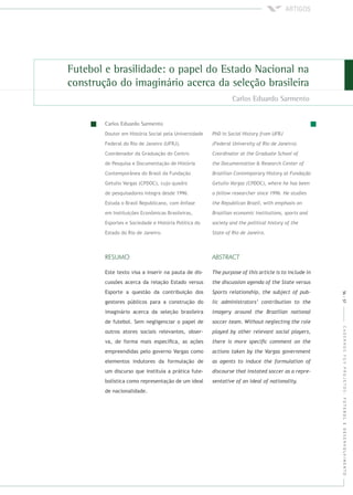 CADERNOSFGVPROJETOS:FUTEBOLEDESENVOLVIMENTO
Doutor em História Social pela Universidade
Federal do Rio de Janeiro (UFRJ).
Coordenador da Graduação do Centro
de Pesquisa e Documentação de História
Contemporânea do Brasil da Fundação
Getulio Vargas (CPDOC), cujo quadro
de pesquisadores integra desde 1996.
Estuda o Brasil Republicano, com ênfase
em Instituições Econômicas Brasileiras,
Esportes e Sociedade e História Política do
Estado do Rio de Janeiro.
Este texto visa a inserir na pauta de dis-
cussões acerca da relação Estado versus
Esporte a questão da contribuição dos
gestores públicos para a construção do
imaginário acerca da seleção brasileira
de futebol. Sem negligenciar o papel de
outros atores sociais relevantes, obser-
va, de forma mais especíﬁca, as ações
empreendidas pelo governo Vargas como
elementos indutores da formulação de
um discurso que instituía a prática fute-
bolística como representação de um ideal
de nacionalidade.
56|57
 