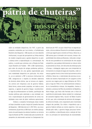 CADERNOSFGVPROJETOS:FUTEBOLEDESENVOLVIMENTO
sobre as entidades desportivas. Em 1937, a partir das
propostas conduzidas por Luis Aranha, a Confederação
Brasileira dos Desportos - CBD assumiu um novo desenho
institucional, no qual são perceptíveis as linhas-mestras
do modelo varguista para a gestão desportiva no país:
a aliança entre a especialização e a centralização. Na
prática, o acordo que culminou com a ﬁliação da Fede-
ração Brasileira de Futebol - FBF à CBD representava,
para além da solução de antigos problemas políticos,
o reconhecimento de uma gestão especializada para
uma modalidade desportiva em particular. No entan-
to, ao se submeter a FBF à estrutura institucional da
CBD, assegurava-se o respeito às decisões soberanas
da diretoria desta última, que se tornava um organis-
mo central com inequívoco aval do governo federal.
Desta forma, estava sendo cumprida, em todos os seus
aspectos, a agenda do governo Vargas: reconhecimen-
to legal do proﬁssionalismo no futebol, paciﬁcação das
tensões políticas pela submissão a uma entidade cen-
tral e especialização do gerenciamento de certas mo-
dalidades como meio de obter melhorias operacionais.
Embora a completa formalização desse modelo
só fosse consolidar-se pela criação do Conselho Nacional
de Desportes - CBD (Decreto-Lei 3.199/1941), seu enca-
minhamento já permitiu à CBD fazer um melhor planeja-
mento da participação da seleção brasileira na terceira
Copa do Mundo da FIFA. Credenciado pelo excelente de-
sempenho do selecionado nacional no Campeonato Sul-
Americano de 1937, no qual o Brasil ﬁcou na segunda po-
sição, o técnico Ademar Pimenta foi convidado a preparar
o time que seguiria para o torneio na França. Dessa vez, a
CBD acenou para o treinador com recursos, tempo e dis-
ponibilidade dos atletas proﬁssionais, indicando o empe-
nho da nova presidência na constituição de uma equipe
competitiva, que pudesse efetivamente se colocar entre
os postulantes ao título. Um mês antes do embarque para
a Europa, a delegação seguiu para uma temporada de
treinamento na estação de águas de Caxambu, onde co-
meçou a ganhar forma o time titular que estrearia contra
a Polônia. Dessa vez, o selecionado não precisou se aco-
modar de maneira improvisada em um cargueiro (como
ocorrera nas viagens para os Jogos Olímpicos de 1932 e
para a Copa de 1934) e foi confortavelmente embarca-
do no transatlântico . Na despedida, chamou a
atenção a presença da ﬁlha do presidente da República,
Alzira Vargas, que havia sido honrada com o título de
madrinha do selecionado. Menos notado foi o embarque
de Leonardo Gagliano Neto, locutor da Rádio Cruzeiro
do Sul, que, sob a orientação da estrutura de propagan-
da oﬁcial do Estado, seria responsável pela transmissão
integral das partidas. Era nítida a importância que o
governo federal atribuía ao evento esportivo. Com sua
difusão pelo rádio, o governo Vargas procurava fomen-
tar e solidiﬁcar a identiﬁcação entre a seleção de fute-
bol e os princípios de representação da nacionalidade.
58|59
 