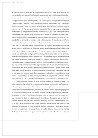Na partida de estreia, realizada no dia 5 de junho de 1938, na cidade de Estrasburgo, Pi-
menta escalou uma das mais habilidosas linhas de ataque que o futebol brasileiro conhe-
ceu: Lopes, Romeu, Leônidas, Perácio e Hércules. Além desse ataque eﬁciente, a defesa
foi organizada em torno de Domingos da Guia, talento que havia despertado interesse de
clubes europeus e platinos. Em um dramático confronto, mais uma vez com característi-
cas eliminatórias, o Brasil derrotou os poloneses pelo placar de 6 a 5, conquistando pela
primeira vez o direito de avançar em uma Copa do Mundo. No jogo seguinte, disputado
em Bordeaux, a seleção empatou com a Tchecoslováquia, por 1 a 1. Tendo persistido o
empate após uma prorrogação de 30 minutos, nova partida foi marcada. Dois dias depois,
o selecionado brasileiro, desfalcado de diversos atletas contundidos, derrotou os tche-
cos (2 x 1), credenciando-se para enfrentar a Itália, campeã do mundo, nas semiﬁnais.
Em 16 de junho, completando o terceiro jogo disputado em um intervalo de
cinco dias, os brasileiros foram a campo contra o poderoso esquadrão treinado por
Vitório Pozzo e capitaneado por Giuseppe Meazza. A melhor esquematização tática dos
europeus, aliada a um marcante preparo físico, impôs-se sobre o talento da equipe bra-
sileira. Aos dez minutos do segundo tempo, Colaussi abriu o marcador para os italianos,
desestabilizando completamente o adversário. Cinco minutos depois, ocorreria o lance
que marcaria toda uma geração de jogadores e ajudaria a formatar um dos mais vee-
mentes discursos acerca do futebol brasileiro. Domingos da Guia, exaltado como o me-
lhor zagueiro do torneio, não resistiu às provocações dos atacantes italianos e desferiu
um pontapé, sem bola, em Piola. Mesmo com o lance ocorrendo à grande distância de
onde se encontrava o árbitro, foi marcado o pênalti que ampliaria a vantagem italiana
no marcador. Nos minutos ﬁnais, Romeu assinalou o gol de honra, mas não impediu a
vitória e a classiﬁcação da Itália para a grande ﬁnal do campeonato. Com uma vitória
sobre a Suécia (4 x 2), o time brasileiro terminou o campeonato na terceira posição.
O legado dessa competição teria um teor ambíguo no imaginário sobre o fu-
tebol brasileiro. Na euforia da recepção, os jogadores, empresários, políticos e po-
pulares disputaram a chance de conviver, mesmo que por breves instantes, com os
heróis da nacionalidade. Leônidas, artilheiro do torneio, tornou-se garoto-propaganda
de produtos como cigarros e chocolates. Porém a marca do desequilíbrio emocional,
sintetizada na falta infantil de Domingos da Guia, se ergueria como a grande som-
bra a embaçar o ideal do atleta nacional. Segundo um diagnóstico que ganharia di-
ferentes matizes, de nada valia o talento, se a raça brasileira subestimava-se dian-
te da força e da organização das nações europeias. Mesmo assim, a euforia causada
pelo bom desempenho na Copa do Mundo de 1938 consolidou a associação simbóli-
ca entre o selecionado e a representação da nação. Gilberto Freyre, então cronista
do Diário de Pernambuco, reagiria assim às primeiras vitórias brasileiras na França:
 