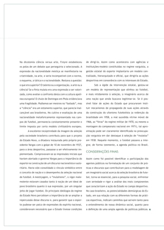 Na dicotomia ciência arte, Freyre estabeleceu
os polos de um debate que perseguiria o selecionado. A
expressão da nacionalidade mestiça se manifestaria na
criatividade, na arte, e seria incompatível com a norma,
o esquema, a tática e a racionalidade. Restava a questão:
o que era superior? O talento ou a organização, a arte ou a
ciência? Se a ﬁnta mulata era uma expressão a ser valori-
zada, como avaliar o confronto desta com a cultura apolí-
nea europeia? O chute de Domingos em Piola evidenciava
uma fragilidade. Podíamos ser mestres no “bailado”, mas
a “ciência” era um estamento superior, que parecia inal-
cançável aos brasileiros. No cultivo e exaltação de uma
nacionalidade metaforicamente representada nos cam-
pos de futebol, permanecia constantemente presente o
limite imposto por certo modelo civilizatório europeu.
A excelente receptividade da imagem da seleção
pela sociedade brasileira contribuiu para que o projeto
do Estado Novo, a ditadura instaurada pelo próprio pre-
sidente Vargas com o golpe de 10 de novembro de 1937,
para a área desportiva, passasse a ser efetivamente im-
plementado. Comprovavam-se as impressões iniciais que
haviam alertado o governo Vargas para a importância do
esporte na construção de um discurso nacionalista e auto-
ritário. Havia sido consolidado o vínculo simbólico entre
o conceito de nação e o desempenho da seleção nacional
de futebol. A mestiçagem, o “mulatismo”, o vigor male-
molente estavam casados tanto à noção de um ideal de
povo brasileiro quanto à sua expressão, por um singular
jeito de jogar futebol. Os principais ideólogos do regime
do Estado Novo percebiam a importância de se ampliar a
repercussão desse discurso e, para garantir que o espor-
te pudesse ser palco de expressões do espírito nacional,
consideravam necessário que o Estado tivesse condições
de dirigi-lo. Assim como acontecera com agências e
instituições-modelo constituídas no regime varguista, a
gestão estatal do esporte implantaria um modelo cen-
tralizado, hierarquizado e oﬁcial, que dirigiria as ações
desportivas em consonância com os interesses do Estado.
Sob a égide da intervenção estatal, gestou-se
um modelo de representação que alinhou ao futebol,
e mais nitidamente à seleção, o imaginário acerca de
uma nação que ainda buscava legitimar-se. Se é pos-
sível falar de ações do Estado que procuraram insti-
tuir mecanismos de propaganda de suas ações através
da construção do ufanismo futebolista (a redenção da
brasilidade em 1958, a mal sucedida vitrine móvel de
1966, as “feras” do regime militar de 1970, ou mesmo a
montagem do campeonato nacional em 1971), tal apro-
ximação pode ser claramente identiﬁcada na preocupa-
ção varguista em dar destaque à seleção de “mulatos”
em 1938. Naquele momento, o futebol passava a inte-
grar, de forma veemente, a agenda política no Brasil.
Assim como foi possível identiﬁcar a participação dos
agentes públicos na formatação de um conjunto de prá-
ticas e discursos que contribuíram para a modelagem de
um imaginário social acerca da seleção brasileira de fute-
bol, torna-se essencial, para a pesquisa social, enfrentar
com seriedade e rigor a análise dos reais componentes
que caracterizam a ação do Estado no campo desportivo.
No caso brasileiro, as potencialidades demiúrgicas do Es-
tado, em sua relação com as diferentes formas de práti-
cas esportivas, indicam caminhos que servem tanto para
o entendimento de nossa dinâmica social, quanto para
a deﬁnição de uma ampla agenda de políticas públicas.
 
