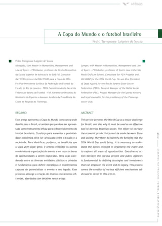 CADERNOSFGVPROJETOS:FUTEBOLEDESENVOLVIMENTO
Advogado, com
- FIFA Master, professor de Direito Desportivo
da Escola Superior de Advocacia da OAB/SP, Consultor
da FGV Projetos e da ONU/PNUD para a Copa de 2014.
Foi Vice-Presidente Jurídico da Federação de Futebol do
Estado do Rio de Janeiro - FERJ, Superintendente-Geral da
Federação Baiana de Futebol - FBF, Gerente de Projetos do
Ministério do Esporte e Assessor Jurídico da Presidência do
Clube de Regatas do Flamengo.
Este artigo apresenta a Copa do Mundo como um grande
desaﬁo para o Brasil, e também porque deve ser aprovei-
tada como instrumento eﬁcaz para o desenvolvimento do
futebol brasileiro. O esforço para aumentar a produtivi-
dade econômica deve ser articulado entre o Estado e a
sociedade. Para identiﬁcar, portanto, os benefícios que
a Copa 2014 pode gerar, é preciso entender os pontos
envolvidos na organização do evento e em todas as áreas
de oportunidades a serem exploradas. Uma ação coor-
denada entre as diversas entidades públicas e privadas
é fundamental para deﬁnir estratégias e investimentos
capazes de potencializar o evento e seu legado. Esse
processo abrange a criação de diversos mecanismos eﬁ-
cientes, abordados com detalhes neste artigo.
62|63
 