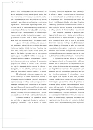 Sediar o maior evento do futebol mundial representa um
grande desaﬁo para o Brasil, que não pode se resumir ape-
nas a intervenções na infraestrutura dos estádios, amplia-
ção e melhora da atual malha de transportes, um salto de
qualidade e quantidade na rede hoteleira, investimentos
signiﬁcativos e eﬁcientes em segurança pública e, é cla-
ro, uma seleção de jogadores altamente competitiva. O
verdadeiro desaﬁo é aproveitar a Copa 2014 como instru-
mento eﬁcaz para o desenvolvimento do futebol brasilei-
ro, que hoje já contribui signiﬁcativamente para o arran-
jo produtivo nacional e pode, se melhor administrado,
gerar ainda mais empregos, renda e alegria para o Brasil.
Segundo informações obtidas junto aos gover-
nos estaduais e prefeituras das 12 cidades-sede (Belo
Horizonte, Brasília, Cuiabá, Curitiba, Fortaleza, Ma-
naus, Natal, Porto Alegre, Recife, Rio de Janeiro, Sal-
vador e São Paulo), estima-se que os investimentos
sejam de pelo menos R$ 79,4 bilhões em obras que in-
cluem infraestrutura esportiva, como estádios e centros
de treinamento; reforma e ampliação de aeroportos;
programas de fomento ao turismo, saúde, saneamen-
to, energia, segurança pública, sistema de trânsito e
transportes. Só nos estádios, estima-se que o mon-
tante de investimentos diretos supere R$ 5 bilhões.
O Brasil contará, então, com equipamentos ade-
quados à realização de eventos esportivos em alto nível e
o futebol brasileiro precisa estar à altura. É fundamental
organizar desde já um esforço coletivo para que governo e
sociedade trabalhem juntos, com o objetivo de aumentar
a produtividade econômica do nosso futebol, explorando
novas fontes de receitas, maximizando as atuais, otimi-
zando o calendário, reestruturando os clubes e promo-
vendo o adensamento de toda a cadeia produtiva do setor.
O momento nunca foi tão favorável a mudan-
ças profundas na organização do esporte brasileiro. A
preparação para sediar a Copa do Mundo e as Olimpí-
adas obriga a reﬂexões importantes sobre a formação
de atletas, o legado e retorno sobre os investimentos
e, no caso do futebol, a qualidade do espetáculo que
já promovemos, pois, diferentemente da maioria das
demais modalidades englobadas pelos Jogos Olímpicos,
o futebol já possui mercado consolidado e lucrativo no
Brasil, podendo, por isso, aproveitar os benefícios des-
te esforço coletivo de forma imediata e exponencial.
Para identiﬁcar e aproveitar os benefícios que a
Copa do Mundo pode gerar, é preciso um entendimento
profundo de todos os pontos envolvidos na organização
deste megaevento e de todas as áreas de oportunida-
des a serem exploradas em função dele. Embora seja um
evento privado, o Estado pode, e deve, articulado com
a sociedade, realizar ações e investimentos para criar e
maximizar oportunidades, acompanhando permanente-
mente a dinâmica dos processos de preparação do even-
to, bem como as tendências nacionais e internacionais.
É fundamental que haja uma ação coordenada
e sinérgica envolvendo as diversas entidades públicas e
privadas, não só para garantir o cumprimento de pra-
zos e o ﬂuxo de informações necessárias para a solu-
ção dos problemas existentes e dos que possam surgir
durante o percurso, mas também para deﬁnir estraté-
gias e investimentos capazes de potencializar o evento
e seu legado. É um processo de longo prazo, que deve
começar imediatamente, com a criação de mecanismos
eﬁcientes para que os diversos setores do governo e da
sociedade possam interagir, permanentemente, mape-
ando a cadeia produtiva do futebol, realizando estudos
de benchmarking junto a outros países que já tenham
sediado megaeventos esportivos, de modo a identiﬁcar
as áreas de oportunidade e desenvolver um modelo eco-
nômico de equilíbrio geral computável para mensurar o
impacto potencial do evento, com o objetivo de bali-
zar toda política de investimentos públicos e privados.
 