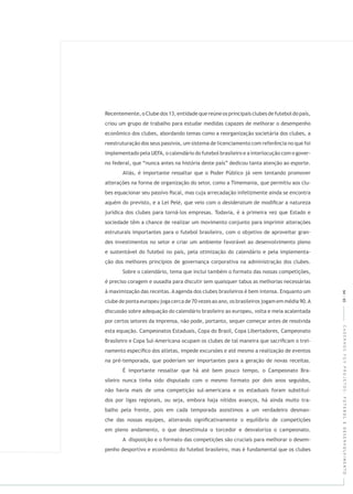 CADERNOSFGVPROJETOS:FUTEBOLEDESENVOLVIMENTO
Recentemente, o Clube dos 13, entidade que reúne os principais clubes de futebol do país,
criou um grupo de trabalho para estudar medidas capazes de melhorar o desempenho
econômico dos clubes, abordando temas como a reorganização societária dos clubes, a
reestruturação dos seus passivos, um sistema de licenciamento com referência no que foi
implementado pela UEFA, o calendário do futebol brasileiro e a interlocução com o gover-
no federal, que “nunca antes na história deste país” dedicou tanta atenção ao esporte.
Aliás, é importante ressaltar que o Poder Público já vem tentando promover
alterações na forma de organização do setor, como a Timemania, que permitiu aos clu-
bes equacionar seu passivo ﬁscal, mas cuja arrecadação infelizmente ainda se encontra
aquém do previsto, e a Lei Pelé, que veio com o de modiﬁcar a natureza
jurídica dos clubes para torná-los empresas. Todavia, é a primeira vez que Estado e
sociedade têm a chance de realizar um movimento conjunto para imprimir alterações
estruturais importantes para o futebol brasileiro, com o objetivo de aproveitar gran-
des investimentos no setor e criar um ambiente favorável ao desenvolvimento pleno
e sustentável do futebol no país, pela otimização do calendário e pela implementa-
ção dos melhores princípios de governança corporativa na administração dos clubes.
Sobre o calendário, tema que inclui também o formato das nossas competições,
é preciso coragem e ousadia para discutir sem quaisquer tabus as melhorias necessárias
à maximização das receitas. A agenda dos clubes brasileiros é bem intensa. Enquanto um
clube de ponta europeu joga cerca de 70 vezes ao ano, os brasileiros jogam em média 90.A
discussão sobre adequação do calendário brasileiro ao europeu, volta e meia acalentada
por certos setores da imprensa, não pode, portanto, sequer começar antes de resolvida
esta equação. Campeonatos Estaduais, Copa do Brasil, Copa Libertadores, Campeonato
Brasileiro e Copa Sul-Americana ocupam os clubes de tal maneira que sacriﬁcam o trei-
namento especíﬁco dos atletas, impede excursões e até mesmo a realização de eventos
na pré-temporada, que poderiam ser importantes para a geração de novas receitas.
É importante ressaltar que há até bem pouco tempo, o Campeonato Bra-
sileiro nunca tinha sido disputado com o mesmo formato por dois anos seguidos,
não havia mais de uma competição sul-americana e os estaduais foram substituí-
dos por ligas regionais, ou seja, embora haja nítidos avanços, há ainda muito tra-
balho pela frente, pois em cada temporada assistimos a um verdadeiro desman-
che das nossas equipes, alterando signiﬁcativamente o equilíbrio de competições
em pleno andamento, o que desestimula o torcedor e desvaloriza o campeonato.
A disposição e o formato das competições são cruciais para melhorar o desem-
penho desportivo e econômico do futebol brasileiro, mas é fundamental que os clubes
64|65
 