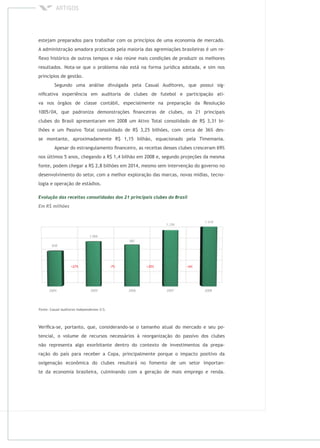 estejam preparados para trabalhar com os princípios de uma economia de mercado.
A administração amadora praticada pela maioria das agremiações brasileiras é um re-
ﬂexo histórico de outros tempos e não reúne mais condições de produzir os melhores
resultados. Nota-se que o problema não está na forma jurídica adotada, e sim nos
princípios de gestão.
Segundo uma análise divulgada pela Casual Auditores, que possui sig-
niﬁcativa experiência em auditoria de clubes de futebol e participação ati-
va nos órgãos de classe contábil, especialmente na preparação da Resolução
1005/04, que padroniza demonstrações ﬁnanceiras de clubes, os 21 principais
clubes do Brasil apresentaram em 2008 um Ativo Total consolidado de R$ 3,31 bi-
lhões e um Passivo Total consolidado de R$ 3,25 bilhões, com cerca de 36% des-
se montante, aproximadamente R$ 1,15 bilhão, equacionado pela Timemania.
Apesar do estrangulamento ﬁnanceiro, as receitas desses clubes cresceram 69%
nos últimos 5 anos, chegando a R$ 1,4 bilhão em 2008 e, segundo projeções da mesma
fonte, podem chegar a R$ 2,8 bilhões em 2014, mesmo sem intervenção do governo no
desenvolvimento do setor, com a melhor exploração das marcas, novas mídias, tecno-
logia e operação de estádios.
Veriﬁca-se, portanto, que, considerando-se o tamanho atual do mercado e seu po-
tencial, o volume de recursos necessários à reorganização do passivo dos clubes
não representa algo exorbitante dentro do contexto de investimentos da prepa-
ração do país para receber a Copa, principalmente porque o impacto positivo da
oxigenação econômica do clubes resultará no fomento de um setor importan-
te da economia brasileira, culminando com a geração de mais emprego e renda.
 