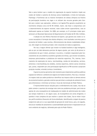 CADERNOSFGVPROJETOS:FUTEBOLEDESENVOLVIMENTO
Vale a pena lembrar que o modelo de organização do esporte brasileiro impõe aos
clubes de futebol o sustento de diversas outras modalidades. A título de ilustração,
Flamengo e Fluminense são os maiores formadores de atletas olímpicos da história
da participação brasileira nos Jogos e se utilizam dos recursos gerados pelo fute-
bol para custear suas operações, embora a Lei Agnelo/Piva garanta anualmente ao
movimento olímpico cerca de R$ 90 milhões. Assim, não fosse o compromisso com
o desenvolvimento do esporte nacional, esses clubes seriam superavitários, caso se
dedicassem apenas ao futebol. Em 2008, por exemplo, os 21 principais clubes apre-
sentaram um Resultado Operacional do Departamento de Futebol de R$ 182,2 milhões.
A adoção de uma Política Nacional de Esporte, que garanta aos clubes os re-
cursos necessários à formação dos atletas olímpicos, trará resultados concretos para a
economia do futebol, cujas receitas, diferentemente das demais modalidades olímpi-
cas, têm origem na iniciativa privada e vêm crescendo em todos os segmentos.
66|67
Por isso, é seguro aﬁrmar que investir no futebol brasileiro é algo inteligente,
pois se por um lado demonstra precisar de alguns ajustes, por outro já dá provas in-
contestáveis de que é viável, promissor e lucrativo, e também responsável pelo fun-
cionamento de uma dinâmica econômica geradora de divisas, que envolve torcedores,
empresas patrocinadoras e produtoras de materiais esportivos, TVs, loterias, licen-
ciamento de exploração de marca, merchandising, vendas de mercadorias, serviços,
alimentos e merchandising nos estádios, eventos esportivos, dentre outras iniciativas
que, juntas, respondem por uma participação signiﬁcativa no PIB nacional e propiciam
projeção mundial, atraindo turistas e investidores.
O governo precisa aproveitar este momento para implementar políticas públicas
capazes de melhorar o ambiente de negócios do futebol brasileiro. Para isso, é necessá-
rio mapear toda sua cadeia produtiva e identiﬁcar seu impacto sobre os demais setores
da economia brasileira, gerando cenários que permitam a avaliação do ambiente futuro
para dimensionar e minimizar as formas e riscos da intervenção do Poder Público.
É imprescindível buscar soluções para o endividamento dos clubes, mas não se
pode cometer o equívoco de enxergar este como seu problema principal, pois trata-se
apenas de uma consequência da inadequação do modelo de administração dos clubes
aos tempos modernos e, em alguns casos, da incompetência de certos dirigentes. A
questão é mais complexa do que resolver o passivo dos clubes, faz-se mister traçar
seu perﬁl econômico-ﬁnanceiro de forma detalhada, identiﬁcando a origem do passivo
exigível de cada um e a sua capacidade de geração de renda futura, para, em seguida,
estruturar medidas de saneamento e sustentabilidade operacional e responsável em um
novo ambiente de negócios, delineado pela ação do Poder Público.
 