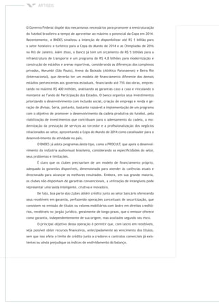 O Governo Federal dispõe dos mecanismos necessários para promover a reestruturação
do futebol brasileiro a tempo de aproveitar ao máximo o potencial da Copa em 2014.
Recentemente, o BNDES sinalizou a intenção de disponibilizar até R$ 1 bilhão para
o setor hoteleiro e turístico para a Copa do Mundo de 2014 e as Olimpíadas de 2016
no Rio de Janeiro. Além disso, o Banco já tem um orçamento de R$ 5 bilhões para a
infraestrutura de transporte e um programa de R$ 4,8 bilhões para modernização e
construção de estádios e arenas esportivas, considerando as diferenças dos complexos
privados, Morumbi (São Paulo), Arena da Baixada (Atlético Paranaense) e Beira Rio
(Internacional), que deverão ter um modelo de ﬁnanciamento diferente dos demais
estádios pertencentes aos governos estaduais, ﬁnanciando até 75% das obras, empres-
tando no máximo R$ 400 milhões, analisando as garantias caso a caso e vinculando o
montante ao Fundo de Participação dos Estados. O banco organiza seus investimentos
priorizando o desenvolvimento com inclusão social, criação de emprego e renda e ge-
ração de divisas. Seria, portanto, bastante razoável a implementação de um programa
com o objetivo de promover o desenvolvimento da cadeia produtiva do futebol, pela
viabilização de investimentos que contribuam para o adensamento da cadeia, a mo-
dernização da prestação de serviços ao torcedor e a proﬁssionalização dos negócios
relacionados ao setor, aproveitando a Copa do Mundo de 2014 como catalisador para o
desenvolvimento da atividade no país.
O BNDES já adota programas deste tipo, como o PROCULT, que apoia o desenvol-
vimento da indústria audiovisual brasileira, considerando as especiﬁcidades do setor,
seus problemas e limitações.
É claro que os clubes precisariam de um modelo de ﬁnanciamento próprio,
adequado às garantias disponíveis, dimensionado para atender às carências atuais e
direcionado para alcançar os melhores resultados. Embora, em sua grande maioria,
os clubes não disponham de garantias convencionais, a utilização de intangíveis pode
representar uma saída inteligente, criativa e inovadora.
De fato, boa parte dos clubes obtém crédito junto ao setor bancário oferecendo
seus recebíveis em garantia, perfazendo operações conceituais de securitização, que
consistem na emissão de títulos ou valores mobiliários com lastro em direitos creditó-
rios, recebíveis no jargão jurídico, geralmente de longo prazo, que o emissor oferece
como garantia, independentemente de sua origem, mas avaliados segundo seu risco.
O principal objetivo dessa operação é permitir que, com lastro em recebíveis,
seja possível obter recursos ﬁnanceiros, antecipadamente ao vencimento dos títulos,
sem que isso afete o limite de crédito junto a credores e contratos comerciais já exis-
tentes ou ainda prejudique os índices de endividamento do balanço.
 
