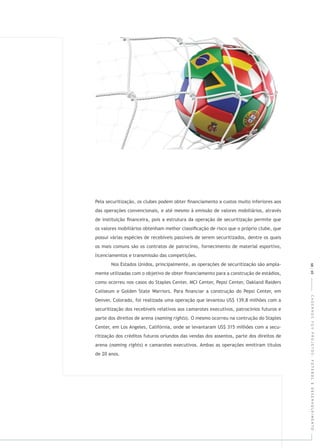 CADERNOSFGVPROJETOS:FUTEBOLEDESENVOLVIMENTO68|69
Pela securitização, os clubes podem obter ﬁnanciamento a custos muito inferiores aos
das operações convencionais, e até mesmo à emissão de valores mobiliários, através
de instituição ﬁnanceira, pois a estrutura da operação de securitização permite que
os valores mobiliários obtenham melhor classiﬁcação de risco que o próprio clube, que
possui várias espécies de recebíveis passíveis de serem securitizados, dentre os quais
os mais comuns são os contratos de patrocínio, fornecimento de material esportivo,
licenciamentos e transmissão das competições.
Nos Estados Unidos, principalmente, as operações de securitização são ampla-
mente utilizadas com o objetivo de obter ﬁnanciamento para a construção de estádios,
como ocorreu nos casos do Staples Center, MCI Center, Pepsi Center, Oakland Raiders
Coliseum e Golden State Warriors. Para ﬁnanciar a construção do Pepsi Center, em
Denver, Colorado, foi realizada uma operação que levantou US$ 139,8 milhões com a
securitização dos recebíveis relativos aos camarotes executivos, patrocínios futuros e
parte dos direitos de arena ( ). O mesmo ocorreu na contrução do Staples
Center, em Los Angeles, Califórnia, onde se levantaram US$ 315 milhões com a secu-
ritização dos créditos futuros oriundos das vendas dos assentos, parte dos direitos de
arena ( ) e camarotes executivos. Ambas as operações emitiram títulos
de 20 anos.
 