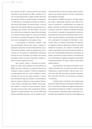 Em novembro de 2001, a FIFA securitizou seus direitos
referentes à Copa do Mundo de 2002, realizada na Co-
reia. Os lastros garantindo os papéis emitidos decorriam
da venda dos direitos de marketing sobre a competição,
e a FIFA obteve a antecipação de direitos de crédito no
valor de US$ 420 milhões. No mesmo sentido, o time de
hóquei New York Islanders idealizou uma operação de se-
curitização para levantar US$ 200 milhões, com lastro
nas receitas futuras oriundas da Liga Nacional de Hóquei
(U.S. National Hockey League) em virtude dos contratos
de direito de transmissão dos jogos por redes de televi-
são a cabo e propaganda nos seus jogos em casa.
A securitização se apresenta, destarte, como
uma oportunidade concreta para clubes e demais or-
ganizações desportivas buscarem ﬁnanciamento para a
construção de estádios, compra de equipamentos, inves-
timentos em seu plantel ou simplesmente melhorarem
seu ﬂuxo de caixa, lastreados, por exemplo, nas receitas
de estádio, direitos de arena, transmissão e imagem re-
lativos a eventos esportivos futuros.
Este conceito resolve o mecanismo de partici-
pação dos clubes neste programa de ﬁnanciamento do
BNDES, mas não é suﬁciente. Os clubes precisam de um
verdadeiro choque de gestão. O binômio transparência
e proﬁssionalismo deve ser a marca indelével na admi-
nistração de cada um dos clubes brasileiros e, talvez,
seja interessante exigir, por exemplo, a concentração de
todas as receitas e despesas no mesmo agente ﬁnancei-
ro que realizar a operação para o BNDES. Neste ponto,
ﬁca evidente a vocação da Caixa Econômica Federal,
que pode inclusive assumir toda a operação de venda de
ingressos do futebol brasileiro nas mais de 9.000 casas
lotéricas espalhadas pelo país e, por ser também o domi-
cílio bancário dos contratos dos clubes, pode concentrar
todas as suas receitas e garantir na fonte o cumprimento
das obrigações assumidas.
Este programa do BNDES não pode se restringir apenas
aos clubes e agremiações esportivas que tenham inte-
resse em modernizar e proﬁssionalizar seu modelo de
gestão, aplicando os melhores princípios de governança
corporativa. Deve servir também às empresas envolvidas
na construção e operação de equipamentos esportivos,
às prestadoras de serviços de atendimento direto ao tor-
cedor, em especial àquelas cuja prestação seja realizada
com a aplicação de tecnologia de informação e comu-
nicação (TICs), às empresas interessadas em desenvol-
ver negócios relativos à exploração econômica de ativos
intangíveis do esporte, aos consórcios formados entre
clubes e associações locais que desenvolvam projetos so-
ciais e de responsabilidade empresarial relacionados ao
futebol, aos fundos de capital semente e investidores de
risco interessados em negócios emergentes relacionados
à indústria do futebol. Em suma, a todos os atores desta
cadeia produtiva.
O atual governo, em especial o Presidente Lula e
o Ministro Orlando Silva, tem sido muito feliz nas ações
voltadas para o esporte brasileiro. Não por acaso, os úl-
timos anos têm sido marcados por grandes conquistas:
PAN, Copa 2014, Rio 2016, Lei de Incentivo ao Esporte
e Timemania.
O desaﬁo agora é aproveitar este momento para
promover o desenvolvimento sustentável do futebol brasi-
leiro, construindo um ambiente de negócios que garanta à
nossa indústria condições de competir no mercado espor-
tivo internacional, valorizando nossas competições e ex-
portando nosso espetáculo ao invés de nossos jogadores.
 