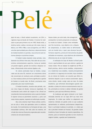 Após 64 anos, o Brasil sediará novamente, em 2014, a
vigésima Copa do Mundo de Futebol. O evento foi reali-
zado no país pela primeira vez em 1950. Desde então, a
América Latina sediou o torneio por três vezes: duas no
México, em 1970 e 1986, e uma na Argentina, em 1978. É
uma boa oportunidade para olharmos o desenvolvimento
do futebol brasileiro no período, mas acima de tudo ten-
tarmos planejar os próximos tempos.
O futebol mudou bastante nesse período, nota-
damente nos últimos vinte anos. Para além de sua carac-
terística eminentemente esportiva, tornou-se também
um grande negócio, gerador de receitas e despesas vul-
tosas, inﬂuenciando vários setores ligados a ele.
Os valores praticados hoje no futebol, compa-
rados aos dos anos 50, mostram um crescimento talvez
não encontrado em nenhuma outra atividade econômi-
ca. Essa mudança alterou de forma signiﬁcativa a gestão
do futebol no mundo todo. No Brasil, precisamos estar
preparados para essa transformação.
O futebol brasileiro, durante esse período, ven-
ceu cinco Copas do Mundo, tornou-se respeitado, foi
reconhecido como celeiro de craques e fez o Brasil ser
reconhecido internacionalmente como o país do futebol.
O esporte tornou-se patrimônio nacional e, junto com
nossa música popular, expoente de admiração mundial.
Mas como estamos hoje? Nossos atletas continu-
am em alta e vários são apontados como os melhores
do mundo. Os investimentos na formação de base, uma
necessidade contínua, têm sido cada vez maiores, em
virtude dos retornos ﬁnanceiros esperados pelo reconhe-
cimento do mercado brasileiro.
Nossos clubes, por outro lado, não conseguiram
acompanhar na mesma proporção as mudanças
no mundo do futebol. Criados como entidades
sem ﬁns lucrativos, cujo objetivo era a disputa
de campeonatos, os clubes estão se defrontando
com um mundo novo, o qual, para alcançar boa per-
formance esportiva, precisa de instrumentos de gestão
utilizados em empresas, cujos objetivos são totalmente
diferentes dos de um clube de futebol.
A realização da Copa do Mundo no Brasil pode-
rá ser a oportunidade de ouro para alterar a gestão de
nossos clubes. Para se adaptar às exigências da FIFA, o
Brasil precisou, dentre outras medidas, comprometer-
se a modernizar seus estádios, visando principalmente
ao conforto e à segurança do torcedor, hoje considera-
do um cliente do futebol, um conceito que difere to-
talmente daquele a que se estava acostumado. Agora,
como cliente, tende a exigir cada vez mais. Os clubes
brasileiros, que enfrentam desvantagens quando com-
parados a clubes de centros economicamente mais for-
tes, precisarão se reciclar e adotar métodos de gestão
modernos, para que essa diferença diminua.
As mudanças que agora começam a ser imple-
mentadas deverão ter na Copa 2014 sua mais forte
inspiração. Os clubes que melhor se adaptarem aos
modernos métodos de gestão serão os que acabarão
apresentando as melhores desportivas.
Essa é a principal mudança no período, e o clube que
não a perceber tenderá ao fracasso. Os grandes clubes
brasileiros foram formados de maneira espontânea. No
entanto, para se manterem grandes no novo mundo do
negócio futebol, a gestão será fundamental.
 