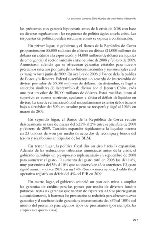 99
La economía coreana: Seis décadas de crecimiento y desarrollo
los préstamos con garantía hipotecaria antes de la crisis de 2008 con base
en diversas regulaciones y las respuestas de política ágiles ante la crisis. Las
respuestas de política pueden resumirse como se explica a continuación.
En primer lugar, el gobierno y el Banco de la República de Corea
proporcionaron 55.000 millones de dólares en divisas (21.000 millones de
dólares en créditos a la exportación y 34.000 millones de dólares en liquidez
de emergencia) al sector bancario entre octubre de 2008 y febrero de 2009.
Anunciaron además que se ofrecerían garantías estatales para nuevos
préstamos externos por parte de los bancos nacionales y sus sucursales en el
extranjero hasta junio de 2009. En octubre de 2008, el Banco de la República
de Corea y la Reserva Federal suscribieron un acuerdo de intercambio de
divisas por valor de 30.000 millones de dólares. En diciembre, se llegó a
acuerdos similares de intercambio de divisas con el Japón y China, cada
uno por un valor de 30.000 millones de dólares. Estas medidas, junto al
superávit en cuenta corriente, ayudaron a aliviar el déficit de liquidez en
divisas. La tasa de refinanciación del endeudamiento exterior de los bancos
bajó a alrededor del 50% en octubre pero se recuperó y llegó al 106% en
marzo de 2009.
En segundo lugar, el Banco de la República de Corea redujo
drásticamente su tasa de interés del 5,25% al 2% entre septiembre de 2008
y febrero de 2009. También expandió rápidamente la liquidez interna
en 23 billones de won por medio de acuerdos de recompra y bonos del
tesoro y reembolsos anticipados de los BEM.
En tercer lugar, la política fiscal dio un giro hacia la expansión.
Además de las reducciones tributarias anunciadas antes de la crisis, el
gobierno introdujo un presupuesto suplementario en septiembre de 2008
para aumentar el gasto. El aumento del gasto total en 2008 fue del 14%,
muy por encima del 5% al 10% que se observó en años anteriores. El gasto
siguió aumentando en 2009, en un 14%. Como consecuencia, el saldo fiscal
operativo registró un déficit del 4% del PIB en 2009.
En cuarto lugar, el gobierno anunció un plan con miras a ampliar
las garantías de crédito para las pymes por medio de diversos fondos
públicos. Todas las garantías que habrían de expirar en 2009 se prorrogarían
automáticamente, la barrera a los prestatarios se reduciría para obtener nuevas
garantías y el coeficiente de garantía se incrementaría del 85% al 100% del
monto del préstamo para algunos tipos de prestatarios (por ejemplo, las
empresas exportadoras).
 