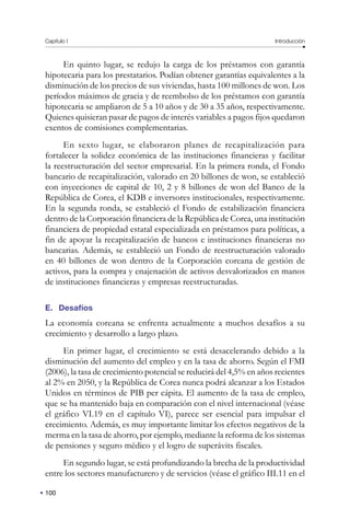 Capítulo I Introducción
100
En quinto lugar, se redujo la carga de los préstamos con garantía
hipotecaria para los prestatarios. Podían obtener garantías equivalentes a la
disminución de los precios de sus viviendas, hasta 100 millones de won. Los
períodos máximos de gracia y de reembolso de los préstamos con garantía
hipotecaria se ampliaron de 5 a 10 años y de 30 a 35 años, respectivamente.
Quienes quisieran pasar de pagos de interés variables a pagos fijos quedaron
exentos de comisiones complementarias.
En sexto lugar, se elaboraron planes de recapitalización para
fortalecer la solidez económica de las instituciones financieras y facilitar
la reestructuración del sector empresarial. En la primera ronda, el Fondo
bancario de recapitalización, valorado en 20 billones de won, se estableció
con inyecciones de capital de 10, 2 y 8 billones de won del Banco de la
República de Corea, el KDB e inversores institucionales, respectivamente.
En la segunda ronda, se estableció el Fondo de estabilización financiera
dentro de la Corporación financiera de la República de Corea, una institución
financiera de propiedad estatal especializada en préstamos para políticas, a
fin de apoyar la recapitalización de bancos e instituciones financieras no
bancarias. Además, se estableció un Fondo de reestructuración valorado
en 40 billones de won dentro de la Corporación coreana de gestión de
activos, para la compra y enajenación de activos desvalorizados en manos
de instituciones financieras y empresas reestructuradas.
E. Desafíos
La economía coreana se enfrenta actualmente a muchos desafíos a su
crecimiento y desarrollo a largo plazo.
En primer lugar, el crecimiento se está desacelerando debido a la
disminución del aumento del empleo y en la tasa de ahorro. Según el FMI
(2006), la tasa de crecimiento potencial se reducirá del 4,5% en años recientes
al 2% en 2050, y la República de Corea nunca podrá alcanzar a los Estados
Unidos en términos de PIB per cápita. El aumento de la tasa de empleo,
que se ha mantenido baja en comparación con el nivel internacional (véase
el gráfico VI.19 en el capítulo VI), parece ser esencial para impulsar el
crecimiento. Además, es muy importante limitar los efectos negativos de la
merma en la tasa de ahorro, por ejemplo, mediante la reforma de los sistemas
de pensiones y seguro médico y el logro de superávits fiscales.
En segundo lugar, se está profundizando la brecha de la productividad
entre los sectores manufacturero y de servicios (véase el gráfico III.11 en el
 