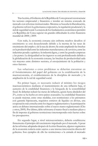 103
La economía coreana: Seis décadas de crecimiento y desarrollo
Tras la crisis, el Gobierno de la República de Corea procuró reestructurar
los sectores empresarial y financiero e instalar un sistema avanzado de
mercado con reformas institucionales. Mientras se buscaba la liberalización,
el gobierno reforzó la gobernanza corporativa, la regulación prudencial y la
red de seguridad social. La mejora de los fundamentos económicos permitió
a la República de Corea superar sin grandes dificultades la crisis financiera
mundial de 2008 y 2009.
Con todo, la economía coreana aún enfrenta muchos desafíos: el
crecimiento se está desacelerando debido a la merma de las tasas de
crecimiento del empleo y de la tasa de ahorro. Se están ampliando las brechas
en la productividad entre las industrias manufacturera y de servicios, entre las
industrias pesada y química y la industria ligera, y entre las grandes empresas
y las pymes. La desigualdad en los ingresos se está profundizando debido a
la globalización de la economía coreana, las brechas de productividad cada
vez mayores entre distintos sectores, el envejecimiento de la población y
otros factores.
Las soluciones a estos problemas se deberían encontrar en
el fortalecimiento del papel del gobierno en la estabilización de la
macroeconomía, el establecimiento de la disciplina de mercado y la
ampliación de la red de seguridad social.
En primer lugar, es necesario reducir al mínimo los riesgos
macroeconómicos mediante el mantenimiento de una inflación baja, el
aumento de la estabilidad financiera y la búsqueda de la sostenibilidad
fiscal. Se deberían reducir las metas de inflación, quizás hasta alrededor del
2%, como se ha hecho en otros países avanzados. La estabilidad financiera
se puede mejorar, entre otras medidas, con restricciones a los préstamos
con garantía hipotecaria, requisitos estrictos de liquidez en divisas, una
cooperación más estrecha entre los órganos reglamentarios y la participación
activa en debates internacionales sobre el nuevo marco reglamentario (Cho
y otros, 2009). Por último, debe reforzarse el marco fiscal a mediano plazo a
fin de imponer al gobierno restricciones intertemporales más fuertes sobre
los presupuestos.
En segundo lugar, a nivel microeconómico, debería establecerse
firmemente el principio del crecimiento impulsado por el mercado. A pesar
de las reformas adoptadas después de la crisis financiera, algunos segmentos
de la economía todavía están sujetos a una intensa intervención directa del
gobierno. Son ejemplos de ello las restricciones a la entrada al mercado
 