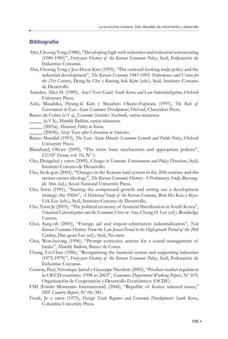 105
La economía coreana: Seis décadas de crecimiento y desarrollo
Bibliografía
Ahn, Choong Yong (1986), “Developing high-tech industries and industrial restructuring
(1980-1985)”, Forty-year History of the Korean Economic Policy, Seúl, Federación de
Industrias Coreanas.
Ahn, Choong Yong y Joo-Hoon Kim (1995), “The outward-looking trade policy and the
industrial development”, The Korean Economy 1945-1995: Performance and Vision for
the 21st Century, Dong-Se Cha y Kwang Suk Kim (eds.), Seúl, Instituto Coreano
de Desarrollo.
Amsden, Alice H. (1989), Asia’s Next Giant: South Korea and Late Industrialization, Oxford
University Press.
Aoki, Masahiko, Hyung-ki Kim y Masahiro Okuno-Fujiwara (1997), The Role of
Government in East Asian Economic Development, Oxford, Clarendon Press.
Banco de Corea (s/f a), Economic Statistics Yearbook, varios números.
_____ (s/f b), Monthly Bulletin, varios números.
_____ (2005a), Monetary Policy in Korea.
_____ (2005b), Sixty Years after Liberation in Statistics.
Banco Mundial (1993), The East Asian Miracle: Economic Growth and Public Policy, Oxford
University Press.
Blanchard, Olivier (2009), “The crisis: basic mechanisms and appropriate policies”,
CESIF Forum, vol. 10, Nº 1.
Cho, Dongchul y otros (2009), Changes in Economic Environment and Policy Directions, Seúl,
Instituto Coreano de Desarrollo.
Cho, Seok-gon (2001), “Changes in the Korean land system in the 20th century and the
rarmer-owner ideology”, The Korean Economic History: A Preliminary Study, Byeong-
jik Ahn (ed.), Seoul National University Press.
Cho, Soon (1991), “Starting the compressed growth and setting out a development
strategy: the 1960s”, A Historical Study of the Korean Economy, Bon Ho Koo y Kyu-
Uck Lee (eds.), Seúl, Instituto Coreano de Desarrollo,
Cho, Yoon Je (2003), “The political economy of financial liberalization in South Korea”,
Financial Liberalization and the Economic Crisis in Asia, Chung H. Lee (ed.), Routledge
Curzon.
Choi, Sang-oh (2005), “Foreign aid and import-substitution industrialization”, New
Korean Economic History: From the Late Joseon Period to the High-growth Period of the 20th
Century, Dae-geun Lee (ed.), Seúl, Na-nam.
Choi, Won-hyeong (1996), “Prompt corrective actions for a sound management of
banks”, Monthly Bulletin, Banco de Corea.
Chung, Un-Chan (1986), “Reorganizing the financial system and supporting industries
(1975-1979)”, Forty-year History of the Korean Economic Policy, Seúl, Federación de
Industrias Coreanas.
Conway, Paul, Veronique Janod y Giuseppe Nicoletti (2005), “Product market regulation
in OECD countries: 1998 to 2003”, Economics Department Working Papers, Nº 419,
Organización de Cooperación y Desarrollo Económicos (OCDE).
FMI (Fondo Monetario Internacional) (2006), “Republic of Korea: selected issues,”
IMF Country Report, Nº 06/381.
Frank, Jr. y otros (1975), Foreign Trade Regimes and Economic Development: South Korea,
Columbia University Press.
 