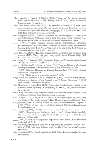 Capítulo II El crecimiento de la economía coreana y el papel del gobierno
106
Hahm, Joon-Ho y Frederic S. Mishkin (2000), “Causes of the Korean financial
crisis: lessons for policy,” NBER Working Paper, Nº 7483, Oficina Nacional de
Investigaciones Económicas.
Hahn, Chin Hee y Sukha Shin (2007), “An empirical evaluation of Korea’s slower
economic growth after the crisis”, Understanding the Economic Growth after the Crisis:
Evaluation and Implications, Research Monograph, Nº 2007-05, Chin Hee Hahn
(ed.), Seúl, Instituto Coreano de Desarrollo.
Jeon, Yong-deok (1997a), “Business ownership and industrial policy”, Growth of the
Korean Economy and Institutional Changes, Yong-deok Jeon, Yeong-yong Kim y Ki-
hwa Jeong, Seúl, Centro de Estudios Económicos Regionales de Corea.
_____ (1997b), “Korea’s farmland reform, income redistribution, agricultural
production and transaction Costs”, Growth of the Korean Economy and Institutional
Changes, Yong-deok Jeon, Yeong-yong Kim y Ki-hwa Jeong, Seúl, Centro de
Estudios Económicos Regionales de Corea.
Jeong, Tae-seong (1986), “Imported international price inflation and expanded price
controls (1975-1979)”, Forty-year History of the Korean Economic Policy, Seúl,
Federación de Industrias Coreanas.
Jones, Leroy P. e Il SaKong (1980), Government, Business, and Entrepreneurship in Economic
Development: The Korean Case, Harvard University Press.
Junta de Planificación Económica de Corea (1994), Thirty-year History of the Economic
Planning Board (1981-1992): Economic Policies in the Liberalization Era, Seúl.
_____ (1982), Thirty-year History of the Economic Planning Board (1961-1980): Economic
Policies in the Development Era.
_____ (1976), “White paper on reparation payments”, inédito.
Kang, Moon-Soo, Buhmsoo Choi y Dongmin Na (1996), “Financial deregulation to
enhance the efficiency of the financial system”, Research Monograph, Nº 96-02,
Seúl, Instituto Coreano de Desarrollo.
Kim, Choongsoo e Inseok Shin (2003), “Economic liberalization of Korea for an
advanced market economy”, Working Paper, Nº 2003-03, Seúl, Instituto Coreano
de Desarrollo.
Kim, Chung-yum (2006), From the Poorest Country to an Advanced Country: Thirty-year History
of the Korean Economic Policy, Random House Joong-ang.
Kim, Heung-ki (1999), “Thirty-three year history of the economic planning board: glory
and shame of the Korean economy”, Kim, Heung-ki (ed.), Maeil Economic Daily.
Kim, Jin-hyeon (1986), “Expanding and diversifying international economic cooperation
(1967-1971)”, Forty-year History of the Korean Economic Policy, Seúl, Federación de
Industrias Coreanas.
Kim, Joon-kyung (2009), Global Financial Crisis and Korea’s Policy Response, inédito.
_____ (1993), “Improving the funding of policy loans”, National Budget and Policy
Objectives, Research Monograph, Nº 93-03, Daehee Song (ed.), Seúl, Instituto
Coreano de Desarrollo.
_____ (1991), “A study on the disposal of impaired assets of banks”, Korea Development
Review, vol. 13, Nº 1.
Kim, Joon-kyung y Dongchul Cho (2003), “Overcoming the Economic Crisis of 1997”,
Cases of KDI’s Policy Study: Reflections on the Last Thirty Years, Instituto Coreano de
Desarrollo.
Kim, Kwang Suk (2001), Korea’s Industrial and Trade Policies, Instituto para la Economía
Internacional.
 