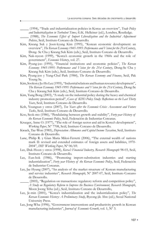 107
La economía coreana: Seis décadas de crecimiento y desarrollo
_____ (1994), “Trade and industrialization policies in Korea: an overview”, Trade Policy
and Industrialization in Turbulent Times, G.K. Helleiner (ed.), Londres, Routledge.
_____ (1988), The Economic Effect of Import Liberalization and the Industrial Adjustment
Policies, Seúl, Instituto Coreano de Desarrollo.
Kim, Kwang Suk y Joon-kyung Kim (1995), “Korean economic development: an
overview”, The Korean Economy 1945-1995: Performance and Vision for the 21st Century,
Dong- Se Cha y Kwang Suk Kim (eds.), Seúl, Instituto Coreano de Desarrollo.
Kim, Nak-nyeon (1999), “Korea’s economic growth in the 1960s and the role of
government”, Economic History, vol. 27.
Kim, Pyung-joo (1995), “Financial institutions and economic policies”, The Korean
Economy 1945-1995: Performance and Vision for the 21st Century, Dong-Se Cha y
Kwang Suk Kim (eds.), Seúl, Instituto Coreano de Desarrollo.
Kim, Pyung-joo y Yung-Chul Park (1984), The Korean Economy and Finance, Seúl, Pak
Young Sa.
Kim,SookonyJu-HoLee(1995),“Industrialrelationsandhumanresourcedevelopment”,
The Korean Economy 1945-1995: Performance and Vision for the 21st Century, Dong-Se
Cha y Kwang Suk Kim (eds.), Seúl, Instituto Coreano de Desarrollo.
Kim, Yung Bong (2003), “A study on the industrial policy during the heavy and chemical
industry promotion period”, Cases of KDI’s Policy Study: Reflections on the Last Thirty
Years, Seúl, Instituto Coreano de Desarrollo.
Koh, Youngsun y otros (2007), Ten Years after the Economic Crisis: Assessment and Future
Tasks, Seúl, Instituto Coreano de Desarrollo.
Koo, Seok-mo (1986), “Pendulating between growth and stability”, Forty-year History of
the Korean Economic Policy, Seúl, Federación de Industrias Coreanas.
Krueger, Anne O. (1977), “The role of foreign sector and aid in Korea’s development”,
Working Paper, Nº 7708, Seúl, Instituto Coreano de Desarrollo.
Kwack, Tae-Won (1985), Depreciation Allowance and Capital Income Taxation, Seúl, Instituto
Coreano de Desarrollo.
Lane, Philip R. y Gian Maria Milesi-Ferretti (2006), “The external wealth of nations
mark II: revised and extended estimates of foreign assets and liabilities, 1970-
2004”, IMF Working Paper, Nº 06/69.
Lee, Duk-Hoon y otros (1998), Korea’s Financial Industry, Research Monograph 98-03, Seúl,
Instituto Coreano de Desarrollo.
Lee, Eun-bok (1986), “Promoting import-substitution industries and starting
industrialization”, Forty year History of the Korean Economic Policy, Seúl, Federación
de Industrias Coreanas.
Lee, Jae Hyung (2007), “An analysis of the market structure of Korean manufacturing
and service industries”, Research Monograph, Nº 2007-07, Seúl, Instituto Coreano
de Desarrollo.
_____ (2005), “Regulation on transactions: regulatory reform and competition policy”,
A Study on Regulatory Reform to Improve the Business Environment, Research Monograph,
Moon Joong Tcha (ed.), Seúl, Instituto Coreano de Desarrollo,
Lee, Je-min (2001), “Korea’s industrialization and the industrialization policy”, The
Korean Economic History: A Preliminary Study, Byeong-jik Ahn (ed.), Seoul National
University Press.
Lee, Jong-Wha (1996), “Government interventions and productivity growth in Korean
manufacturing industries”, Journal of Economic Growth, vol. 1, Nº 3.
 