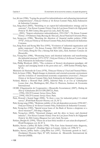 Capítulo II El crecimiento de la economía coreana y el papel del gobierno
108
Lee, Ki-jun (1986), “Laying the ground for industrialization and enhancing international
competitiveness”, Forty-year History of the Korean Economic Policy, Seúl, Federación
de Industrias Coreanas.
Lee, Sang-cheol (2005), “Switching to an export-led industrialization strategy and its
outcome”, New Korean Economic History: From the Late Joseon Period to the High-growth
Period of the 20th Century, Dae-geun Lee (ed.), Seúl, Na-nam.
_____ (2001), “Import-substitution industrialization, 1953-1961”, The Korean Economic
History: A Preliminary Study, Byeong-jik Ahn (ed.), Seoul National University Press.
Lee, Seung-yun (1986), “Resetting the direction of financial market policies (1968-
1974)”, Forty-year History of the Korean Economic Policy, Seúl, Federación de Industrias
Coreanas.
Lee, Sung Soon and Seong Min Yoo (1995), “Evolution of industrial organization and
policy responses”, The Korean Economy 1945-1995: Performance and Vision for the
21st Century, Dong-Se Cha y Kwang Suk Kim (eds.), Seúl, Instituto Coreano de
Desarrollo.
Lee, Young-Sun (1986), “Promoting heavy and chemical industries and transforming
the industrial structure (1975-1979)”, Forty-year History of the Korean Economic Policy,
Seúl, Federación de Industrias Coreanas.
Lim, Phillip Wonhyuk (2001), “The evolution of Korea’s development paradigm: old
legacies and emerging trends in the post-crisis era”, ADB Institute Working Paper,
Nº 21.
Ministerio de Hacienda de Corea (1978), Thirty-year History of Fiscal and Financial Policies.
Noh, In-hwan (1986), “Rapid changes in domestic and external economic environment
and the evolution of international economic cooperation (overview)”, Forty-year
History of the Korean Economic Policy, Seúl, Federación de Industrias Coreanas.
Noland, Marcus y Howard Pack (2003), Industrial Policy in an Era of Globalization:
Lessons from Asia, Washington, D.C, Peter G. Peterson, Instituto de Economía
Internacional.
OCDE (Organización de Cooperación y Desarrollo Económicos) (2007), Making the
Most of Globalisation (ECO/CPE(2007)5), París.
_____ (1996), OECD Economic Surveys: Korea, París.
_____ (1994), OECD Economic Surveys: Korea. París.
Pack, Howard y Kamal Saggi (2006), “Is there a case for industrial policy? A critical
survey”, World Bank Research Observer, vol. 21, Nº 2.
Park, Seong-sang (1986), “Moderate stability of the aid-dependent economy (1954-60)”,
Forty-year History of the Korean Economic Policy, Federación de Industrias Coreanas.
Park, Yeong-hyo (1985), “Special rescue loans of the Bank of Korea: a desperate or a
clever measure?”, Shin-dong-a Magazine.
Park, Yeong-koo (2005), “Structural changes and the drive to heavy and chemical
industry”, New Korean Economic History: From the Late Joseon Period to the Highgrowth
Period of the 20th Century, Daegeun Lee (ed.), Seúl, Na-nam.
Perkins, Dwight H. (1994), “There are at least three models of east asian development”,
World Development, vol. 22, Nº 4.
Radelet, Steven y Jeffrey D. Sachs (1998), “The East Asian financial crisis: diagnosis,
remedies, prospects”, Brookings Papers on Economic Activity, vol. 1998, Nº 1.
Radelet, Steven, Jeffrey Sachs y Jong-Wha Lee (1997), “Economic growth in Asia”,
Development Discussion Paper, Nº 609, Instituto de Desarrollo Internacional de
Harvard (HIID).
 