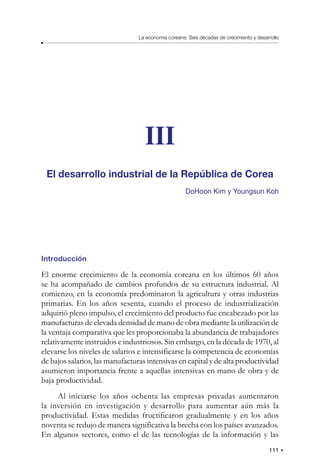 111
La economía coreana: Seis décadas de crecimiento y desarrollo
III
El desarrollo industrial de la República de Corea
DoHoon Kim y Youngsun Koh
Introducción
El enorme crecimiento de la economía coreana en los últimos 60 años
se ha acompañado de cambios profundos de su estructura industrial. Al
comienzo, en la economía predominaron la agricultura y otras industrias
primarias. En los años sesenta, cuando el proceso de industrialización
adquirió pleno impulso, el crecimiento del producto fue encabezado por las
manufacturas de elevada densidad de mano de obra mediante la utilización de
la ventaja comparativa que les proporcionaba la abundancia de trabajadores
relativamente instruidos e industriosos. Sin embargo, en la década de 1970, al
elevarse los niveles de salarios e intensificarse la competencia de economías
de bajos salarios, las manufacturas intensivas en capital y de alta productividad
asumieron importancia frente a aquellas intensivas en mano de obra y de
baja productividad.
Al iniciarse los años ochenta las empresas privadas aumentaron
la inversión en investigación y desarrollo para aumentar aún más la
productividad. Estas medidas fructificaron gradualmente y en los años
noventa se redujo de manera significativa la brecha con los países avanzados.
En algunos sectores, como el de las tecnologías de la información y las
 