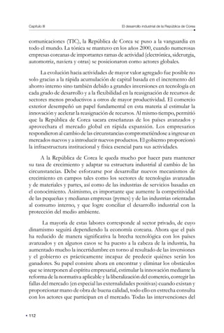 112
Capítulo III El desarrollo industrial de la República de Corea
comunicaciones (TIC), la República de Corea se puso a la vanguardia en
todo el mundo. La tónica se mantuvo en los años 2000, cuando numerosas
empresas coreanas de importantes ramas de actividad (electrónica, siderurgia,
automotriz, naviera y otras) se posicionaron como actores globales.
La evolución hacia actividades de mayor valor agregado fue posible no
solo gracias a la rápida acumulación de capital basada en el incremento del
ahorro interno sino también debido a grandes inversiones en tecnología en
cada grado de desarrollo y a la flexibilidad en la reasignación de recursos de
sectores menos productivos a otros de mayor productividad. El comercio
exterior desempeñó un papel fundamental en esta materia al estimular la
innovación y acelerar la reasignación de recursos. Al mismo tiempo, permitió
que la República de Corea sacara enseñanzas de los países avanzados y
aprovechara el mercado global en rápida expansión. Los empresarios
respondieron al cambio de las circunstancias comprometiéndose a ingresar en
mercados nuevos y a introducir nuevos productos. El gobierno proporcionó
la infraestructura institucional y física esencial para sus actividades.
A la República de Corea le queda mucho por hacer para mantener
su tasa de crecimiento y adaptar su estructura industrial al cambio de las
circunstancias. Debe esforzarse por desarrollar nuevos mecanismos de
crecimiento en campos tales como los sectores de tecnologías avanzadas
y de materiales y partes, así como de las industrias de servicios basadas en
el conocimiento. Asimismo, es importante que aumente la competitividad
de las pequeñas y medianas empresas (pymes) y de las industrias orientadas
al consumo interno, y que logre conciliar el desarrollo industrial con la
protección del medio ambiente.
La mayoría de estas labores corresponde al sector privado, de cuyo
dinamismo seguirá dependiendo la economía coreana. Ahora que el país
ha reducido de manera significativa la brecha tecnológica con los países
avanzados y en algunos casos se ha puesto a la cabeza de la industria, ha
aumentado mucho la incertidumbre en torno al resultado de las inversiones
y el gobierno es prácticamente incapaz de predecir quiénes serán los
ganadores. Su papel consiste ahora en encontrar y eliminar los obstáculos
que se interponen al espíritu empresarial, estimular la innovación mediante la
reforma de la normativa aplicable y la liberalización del comercio, corregir las
fallas del mercado (en especial las externalidades positivas) cuando existan y
proporcionar mano de obra de buena calidad, todo ello en estrecha consulta
con los actores que participan en el mercado. Todas las intervenciones del
 