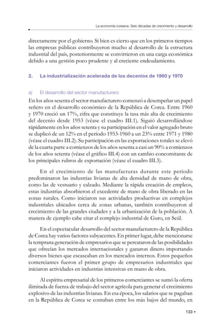 133
La economía coreana: Seis décadas de crecimiento y desarrollo
directamente por el gobierno. Si bien es cierto que en los primeros tiempos
las empresas públicas contribuyeron mucho al desarrollo de la estructura
industrial del país, posteriormente se convirtieron en una carga económica
debido a una gestión poco prudente y al creciente endeudamiento.
2. La industrialización acelerada de los decenios de 1960 y 1970
a) El desarrollo del sector manufacturero
En los años sesenta el sector manufacturero comenzó a desempeñar un papel
señero en el desarrollo económico de la República de Corea. Entre 1960
y 1970 creció un 17%, cifra que constituye la tasa más alta de crecimiento
del decenio desde 1953 (véase el cuadro III.1). Siguió desarrollándose
rápidamente en los años setenta y su participación en el valor agregado bruto
se duplicó de un 12% en el período 1953-1960 a un 23% entre 1971 y 1980
(véase el cuadro III.2). Su participación en las exportaciones totales se elevó
de la cuarta parte a comienzos de los años sesenta a casi un 90% a comienzos
de los años setenta (véase el gráfico III.4) con un cambio concomitante de
los principales rubros de exportación (véase el cuadro III.3).
En el crecimiento de las manufacturas durante este período
predominaron las industrias livianas de alta densidad de mano de obra,
como las de vestuario y calzado. Mediante la rápida creación de empleos,
estas industrias absorbieron el excedente de mano de obra liberado en las
zonas rurales. Como iniciaron sus actividades productivas en complejos
industriales ubicados cerca de zonas urbanas, también contribuyeron al
crecimiento de las grandes ciudades y a la urbanización de la población. A
manera de ejemplo cabe citar el complejo industrial de Guro, en Seúl.
En el espectacular desarrollo del sector manufacturero de la República
de Corea hay varios factores subyacentes. En primer lugar, debe mencionarse
la temprana generación de empresarios que se percataron de las posibilidades
que ofrecían los mercados internacionales y ganaron dinero importando
diversos bienes que escaseaban en los mercados internos. Estos pequeños
comerciantes fueron el primer grupo de empresarios industriales que
iniciaron actividades en industrias intensivas en mano de obra.
Al espíritu empresarial de los primeros comerciantes se sumó la oferta
ilimitada de fuerza de trabajo del sector agrícola para generar el crecimiento
explosivo de las industrias livianas. En esa época, los salarios que se pagaban
en la República de Corea se contaban entre los más bajos del mundo, en
 