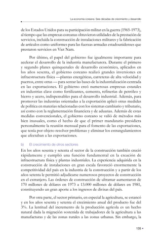 135
La economía coreana: Seis décadas de crecimiento y desarrollo
de los Estados Unidos para su participación militar en la guerra (1965-1973),
al tiempo que las empresas coreanas obtuvieron utilidades de la prestación de
servicios, incluida la construcción de instalaciones militares y la fabricación
de artículos como uniformes para las fuerzas armadas estadounidenses que
prestaron servicios en Viet Nam.
Por último, el papel del gobierno fue igualmente importante para
acelerar el desarrollo de la industria manufacturera. Durante el primero
y segundo planes quinquenales de desarrollo económico, aplicados en
los años sesenta, el gobierno coreano realizó grandes inversiones en
infraestructura física —plantas energéticas, carreteras de alta velocidad y
puertos, entre otras — para sentar las bases de la industrialización centrada
en las exportaciones. El gobierno creó numerosas empresas estatales
en industrias clave como fertilizantes, cemento, refinerías de petróleo y
hierro y acero, indispensables para el desarrollo industrial. Además, para
promover las industrias orientadas a la exportación aplicó otras medidas
de política en materias relacionadas con los sistemas cambiario y tributario,
así como con la reglamentación financiera y de aduanas. Además de estas
medidas convencionales, el gobierno coreano se valió de métodos más
bien inusuales, como el hecho de que el primer mandatario presidiera
personalmente la reunión mensual para el fomento de las exportaciones,
que tenía por objeto resolver problemas y eliminar los estrangulamientos
que afectaban a las exportaciones.
b) El crecimiento de otros sectores
En los años sesenta y setenta el sector de la construcción también creció
rápidamente y cumplió una función fundamental en la creación de
infraestructura física y plantas industriales. La experiencia adquirida en la
construcción de instalaciones en gran escala favoreció enormemente la
competitividad del país en la industria de la construcción y a partir de los
años setenta le permitió adjudicarse numerosos proyectos de construcción
en el extranjero. Las órdenes de construcción de ultramar aumentaron de
170 millones de dólares en 1973 a 13.000 millones de dólares en 1981,
constituyendo un gran aporte a los ingresos de divisas del país.
Por otra parte, el sector primario, en especial la agricultura, se estancó
y en los años sesenta y setenta el crecimiento anual del producto fue del
3%. La lentitud del incremento de la producción agrícola es un hecho
natural dada la migración sostenida de trabajadores de la agricultura a las
manufacturas y de las zonas rurales a las zonas urbanas. Sin embargo, la
 