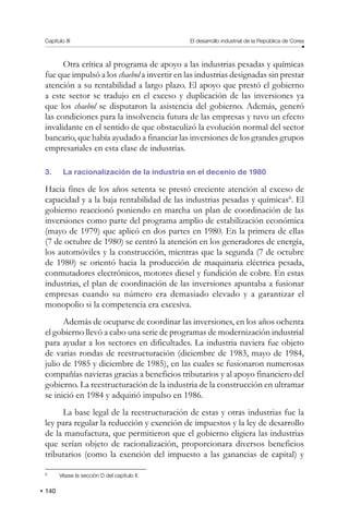 140
Capítulo III El desarrollo industrial de la República de Corea
Otra crítica al programa de apoyo a las industrias pesadas y químicas
fue que impulsó a los chaebol a invertir en las industrias designadas sin prestar
atención a su rentabilidad a largo plazo. El apoyo que prestó el gobierno
a este sector se tradujo en el exceso y duplicación de las inversiones ya
que los chaebol se disputaron la asistencia del gobierno. Además, generó
las condiciones para la insolvencia futura de las empresas y tuvo un efecto
invalidante en el sentido de que obstaculizó la evolución normal del sector
bancario, que había ayudado a financiar las inversiones de los grandes grupos
empresariales en esta clase de industrias.
3. La racionalización de la industria en el decenio de 1980
Hacia fines de los años setenta se prestó creciente atención al exceso de
capacidad y a la baja rentabilidad de las industrias pesadas y químicas6
. El
gobierno reaccionó poniendo en marcha un plan de coordinación de las
inversiones como parte del programa amplio de estabilización económica
(mayo de 1979) que aplicó en dos partes en 1980. En la primera de ellas
(7 de octubre de 1980) se centró la atención en los generadores de energía,
los automóviles y la construcción, mientras que la segunda (7 de octubre
de 1980) se orientó hacia la producción de maquinaria eléctrica pesada,
conmutadores electrónicos, motores diesel y fundición de cobre. En estas
industrias, el plan de coordinación de las inversiones apuntaba a fusionar
empresas cuando su número era demasiado elevado y a garantizar el
monopolio si la competencia era excesiva.
Además de ocuparse de coordinar las inversiones, en los años ochenta
el gobierno llevó a cabo una serie de programas de modernización industrial
para ayudar a los sectores en dificultades. La industria naviera fue objeto
de varias rondas de reestructuración (diciembre de 1983, mayo de 1984,
julio de 1985 y diciembre de 1985), en las cuales se fusionaron numerosas
compañías navieras gracias a beneficios tributarios y al apoyo financiero del
gobierno. La reestructuración de la industria de la construcción en ultramar
se inició en 1984 y adquirió impulso en 1986.
La base legal de la reestructuración de estas y otras industrias fue la
ley para regular la reducción y exención de impuestos y la ley de desarrollo
de la manufactura, que permitieron que el gobierno eligiera las industrias
que serían objeto de racionalización, proporcionara diversos beneficios
tributarios (como la exención del impuesto a las ganancias de capital) y
6
Véase la sección D del capítulo II.
 